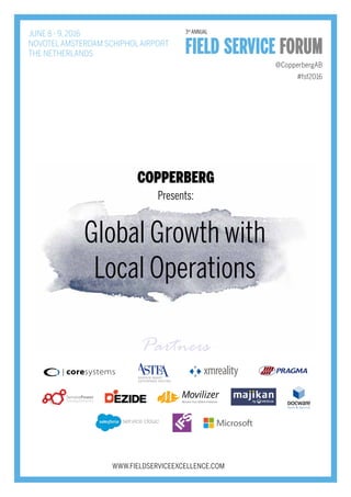 JUNE 8 - 9, 2016
NOVOTELAMSTERDAM SCHIPHOLAIRPORT
THE NETHERLANDS
@CopperbergAB
WWW.FIELDSERVICEEXCELLENCE.COM
#fsf2016
Global Growth with
Local Operations
Presents
Presents:
3rd
ANNUAL
Partners
Service
 
