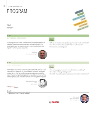 10 3rd
Field Service Forum 2016
DAY 2
JUNE 9th
PROGRAM
Developing service business and orientation should be more than just
looking at how service revenue is growing and the profitability. For
sustainable growth, service orientation is much more fundamentally
important for the business as a whole.
WHY SERVICE INNOVATION?
•	 Why service innovation is an important argument to get C-suite commitment?
•	 How does service innovation impact Field Service - a few scenarios
•	 Innovating for sustainable growth
LEARN
15.40
JANVANVEEN
ServiceTransformation Expert
The Field Service Business is evolving quite significantly. Service is now
a definite profit centre and the trend is towards expansion and growth.
However, as the Field Service Business grows, organizations need to
ensuretheycanmanagechangingcustomerexpectationsinlocalmarkets
withtherightresources,competences,tools,andtrainingoffieldengineers.
PANEL DISCUSSION
•	 How to manage global resources to ensure best local service delivery?
•	 How to train and manage field engineers?
•	 Soft Skills: what are the required competences of the modern field technician?
LEARN
16.20
MODERATOR: KRIS OLDLAND
Editor,
FieldServiceNews
16.50
CHAIRMAN’S CLOSING REMARKS
COENJEUKENS
Service Contract Director,
Bosch SecuritySystems
FIELDSERVICENEWS
WORKSHOP
KEYNOTE
EXECUTIVE CIRCLES
TRACK
SERVICEMASTERYDAY
MASTERCLASS
PANELDISCUSSION
 