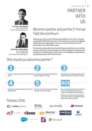 PARTNER
WITH
US
Becomeapartnerandjointhe3rd
Annual
FieldServiceForum
Following up on the success of the previous editions of our event, I am proud
to present the 2016 Field Service Forum.This event focuses on the real challenges
within field service optimization.This year we have increased the time for
networking to more than 600 minutes.
We have also incorporated new interactive sessions and tools so you can have
numerous business critical conversations with the attendees and present your
solutions to an audience which really counts.Thus fulfilling your expectations
and getting maximum ROI from the event.
Whyshouldyoubecomeapartner?
We are inviting a limited number of partners
to ensure exceptional balance between
vendors and carefully screened prospects.
Based on your specific business objectives
we can tailor make your individual business
solution to maximize your ROI.
Kris Jacob - Partner Manager
Phone: +46 8 676 02 70
E-mail: kris.jacob@copperberg.com
Show your solutions to the audience that really
counts
Associate your brand with #1 Field Service
Business Platform in Europe
Benefit from the marketing coverage of the
largest Field Service community in Europe
Generate new business opportunities with top
level prospects
Be a part of business critical conversations
that take the industry forward
Partners2016
4 5
1 2 3
ROI
133rd
Field Service Forum 2016
Amjy Hussain - Business Advisor
Phone: +46 8 650 7440
Phone: +46 765523390
E-mail: amjy.hussain@copperberg.com
Service
 