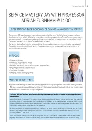 53rd
Field Service Forum 2016
SERVICE MASTERY DAYWITH PROFESSOR
ADRIAN FURNHAM @ 14.00
•	Change vs. Progress
•	The theory and practice of change
•	Individual reactions to change: who opposes change and why
•	Why change initiatives succeed and fail
•	Six change strategies
•	Changing people vs changing things
IN FOCUS
UNDERSTANDINGTHE PSYCHOLOGYOFCHANGE MANAGEMENTIN SERVICE
The pressure of Change has always impacted organizations, but the speed at which change is happening these
days, has never been so high. Whether at a macro level regarding an organization’s Service Transformation journey,
or more specifically a competence development program to make field technicians more commercially-oriented,
Change Management is critical for a Service Division’s prosperity.
The Service Mastery Day hosted by professor Adrian Furnham will guide you to understanding the psychology of
Change Management so that future Service Change initiatives in your business will have a higher chance of
successful implementation.
Professor Adrian Furnham is an internationally acknowledged authority on the psychology of change
management.
Adrian Furnham is Professor of Psychology at the University College of London. He has written over 700 scientific
papersand57books. HeisaFellowoftheBritishPsychologicalSocietyandisamongthemostproductivepsychologists
intheworld.Heisontheeditorialboardofanumberofinternationaljournals,aswellasthepastelectedPresidentofthe
InternationalSocietyfortheStudyofIndividualDifferences.
He is also a newspaper columnist previously at the Financial Times. He still writes regularly for the Sunday Times
and the Daily Telegraph and is a regular contributor to national and international radio and television stations
including the BBC, CNN, and ITV.
Since 2007 he has been nominated by HR magazine as one of the 20 Most Influential People in HR. He speaks
regularly at conferences around the world being well known as approachable, well-informed and entertaining.
•	Top executives wanting to understand the most appropriate change management initiatives in their organization
•	Managers and agents responsible for driving change initiatives and tasked with contributing to ServiceTransformation
•	Everyone who is involved with Change Management
WHO SHOULD ATTEND?
 