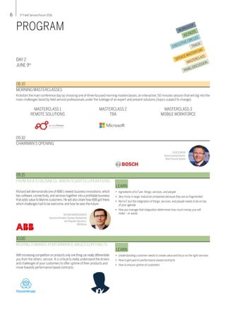 6 3rd
Field Service Forum 2016
WORKSHOP
KEYNOTE
EXECUTIVE CIRCLES
TRACK
SERVICEMASTERYDAY
MASTERCLASS
PANELDISCUSSION
PROGRAM
DAY 2
JUNE 9th
08.10
Kickstart the main conference day by choosing one of three focused morning masterclasses, an interactive, 50-minutes session that will dig into the
main challenges faced by field service professionals under the tutelage of an expert and present solutions (topics subject to change):
MORNING MASTERCLASSES
09.10
CHAIRMAN’S OPENING
Richard will demonstrate one ofABB’s newest business innovations,which
ties software,connectivity,and services together into a profitable business
that adds value to Marine customers.He will also share howABB got there,
which challenges had to be overcome,and how he sees the future.
FROM IDEATO BUSINESS: ABB INTEGRATED OPERATIONS
•	 Ingredients of IoT are: things, services, and people
•	 Very tricky in large, industrial companies because they are so fragmented
•	 Not IoT, but the integration of things, services, and people needs to be on top
	 of your agenda
•	 How you manage that integration determines how much money you will
	 make – or waste
LEARN
09.15
RICHARDWINDISCHHOFER
GroupVice President,Business Development
and Integrated Operations,
ABB Marine
COENJEUKENS
Service Contract Director,
Bosch SecuritySystems
Withincreasingcompetitiononproductsonlyonethingcanreallydifferentiate
you from the others: service. It is critical to really understand the drivers
and challenges of your customers to offer uptime of their products and
move towards performance based contracts.
MOVING TOWARDS PERFORMANCE-BASED CONTRACTS
•	 Understanding customer needs to create value and focus on the right services
•	 How to get paid on performance-based contracts
•	 How to ensure uptime of customers
LEARN
10.00
MASTERCLASS 1
REMOTE SOLUTIONS
MASTERCLASS 2
TBA
MASTERCLASS 3
MOBILE WORKFORCE
Service
 