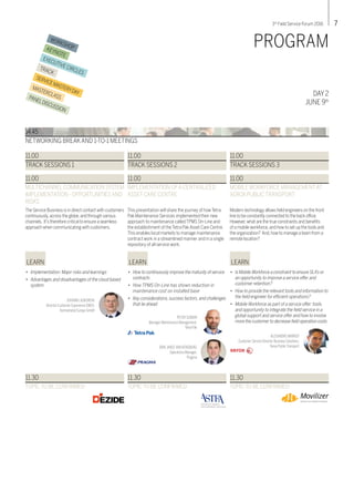 73rd
Field Service Forum 2016
WORKSHOPKEYNOTE
EXECUTIVE CIRCLES
TRACK
SERVICEMASTERYDAY
MASTERCLASSPANELDISCUSSION
DAY 2
JUNE 9th
PROGRAM
14.45
NETWORKING BREAKAND 1-TO-1 MEETINGS
The Service Business is in direct contact with customers
continuously,across the globe,and through various
channels. It’s therefore critical to ensure a seamless
approach when communicating with customers.
11.00
MULTICHANNELCOMMUNICATION SYSTEM
IMPLEMENTATION - OPPORTUNITIES AND
RISKS
LEARN
JOHANN LASKOWSKI
Director Customer Experience EMEA,
Kennametal Europe GmbH
11.00
TRACK SESSIONS 1
•	 Implementation: Major risks and learnings
•	 Advantages and disadvantages of the cloud based 	
	system
This presentation will share the journey of how Tetra
Pak Maintenance Services implemented their new
approach to maintenance called TPMS On-Line and
the establishment of the Tetra Pak Asset Care Centre.
This enables local markets to manage maintenance
contract work in a streamlined manner and in a single
repository of all service work.
11.00
IMPLEMENTATION OFA CENTRALIZED
ASSET CARE CENTRE
LEARN
PETER SUNDIN
Manager Maintenance Management,
Tetra Pak
11.00
TRACK SESSIONS 2
•	 How to continuously improve the maturity of service 	
	contracts
•	 How TPMS On-Line has shown reduction in 	
	 maintenance cost on installed base
•	 Key considerations, success factors, and challenges 	
	 that lie ahead
Modern technology allows field engineers on the front
line to be constantly connected to the back office.
However,what are the true constraints and benefits
of a mobile workforce,and how to set up the tools and
the organization? And,how to manage a team from a
remote location?
11.00
MOBILE WORKFORCE MANAGEMENTAT
XEROX PUBLIC TRANSPORT
LEARN
ALEXANDRE MARROT
Customer Service Director Business Solutions,
XeroxPublicTransport
11.00
TRACK SESSIONS 3
•	 Is MobileWorkforce a constraint to ensure SLA’s or 	
	 an opportunity to improve a service offer and 	
	 customer retention?
•	 How to provide the relevant tools and information to 	
	 the field engineer for efficient operations?
•	 Mobile Workforce as part of a service offer: tools 	
	 and opportunity to integrate the field service in a 	
	 global support and service offer and how to involve 	
	 more the customer to decrease field operation costs
11.30
TOPIC TO BE CONFIRMED
11.30
TOPIC TO BE CONFIRMED
DIRKJANSEVAN RENSBURG
Operations Manager,
Pragma
11.30
TOPIC TO BE CONFIRMED
 