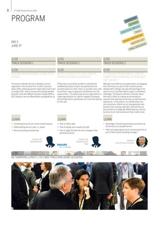 8 3rd
Field Service Forum 2016
WORKSHOP
KEYNOTE
EXECUTIVE CIRCLES
TRACK
SERVICEMASTERYDAY
MASTERCLASS
PANELDISCUSSION
PROGRAM
DAY 2
JUNE 9th
The session will look into how to develop a service
organization: the structure from scratch to service/
repair within a lifting equipment organization that is part
of a larger OEM. How to use resource pooling between
Business Units with different business models (B2B vs.
B2C) based on service differentiation and global set-up.
12.00
BUILDINGAND MANAGING GLOBALFIELD
SERVICE
LEARN
•	 Combining forces for pro-active market capture
•	 Differentiating service: basic vs. expert
•	 Resource pooling and planning
SPEAKERTO BE
ANNOUNCED SOON
Philips have successfully worked on utilizing their
Installed Base data to search for potential service
business based on a few criteria, to provide a very solid
funnel that is easy to approach and develop into real
opportunities. This will provide service organizations a
viable segmentation for specific targeted campaigns,
that will help them to penetrate a lot more than waiting
for the calls.
12.00
INSTALLED BASE FOR A DATA-DRIVEN
SERVICE BUSINESS EXPANSION
LEARN
•	 How to collect data
•	 How to display and visualize the data
•	 How to apply the data into real campaigns that 	
	 generate business
SPEAKERTO BE
ANNOUNCED SOON,
Philips
Although many field service organizations are engaging
their technicians as part of their overall business
development strategy, few take full advantage of the
opportunity to use these efforts to gain a competitive
advantage. The failure to tell their customers about
their techs’efforts at making recommendations
becomes their best kept secret and a missed business
opportunity. In this session,Jim will talk about how
your technicians’efforts can not only generate more
business from existing customers,but how they can
be promoted to strategically differentiate your service
business to win new business and take market share.
12.00
TECHNICIAN PROMOTION OFSERVICES –
COMPETITIVEADVANTAGE ORYOUR BEST
KEPTSECRET?
LEARN
•	 Advantages of positioning business promotion by 	
	 technicians as a valuable service
•	 What can organizations do to communicate this as 	
	 part of their overall marketing strategy?
JIM BASTON
ServiceTechnicianTraining Guru
12.00
TRACK SESSIONS 1
12.00
TRACK SESSIONS 2
12.00
TRACK SESSIONS 3
12.30
NETWORKING LUNCH, 1-TO-1 MEETINGS AND DEMO SESSIONS
 