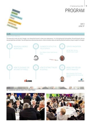 93rd
Field Service Forum 2016
WORKSHOPKEYNOTE
EXECUTIVE CIRCLES
TRACK
SERVICEMASTERYDAY
MASTERCLASSPANELDISCUSSION
DAY 2
JUNE 9th
PROGRAM
EXECUTIVE CIRCLES
The executive circles are your change, in an interactive format, to share your experiences. In a stimulating work atmosphere, the participants discuss
new perspectives and ideas. You will experience intensive discussions,share innovative ideas and identify practical solutions (topics subject to change):
13.45
MANAGING A MOBILE
WORKFORCE
1 AUGMENTED REALITY IN
FIELD SERVICE
Kris Oldland, Editor, Field Service
News
2 SERVICE INNOVATION
Jan Van Veen, Service
Transformation Expert
3
HOWTO LEVERAGE THE
INTERNET OFTHINGS
4 HOWTO ATTRACTTALENT
IN SERVICE
5 MOBILE APP FOR JOB
SAFETYANALYSIS
Måns Granholm, Gm Process
Development & Commissioning,
Wärtsilä
6
15.10
NETWORKING BREAKAND 1-TO-1 MEETINGS
FIELDSERVICENEWS
 