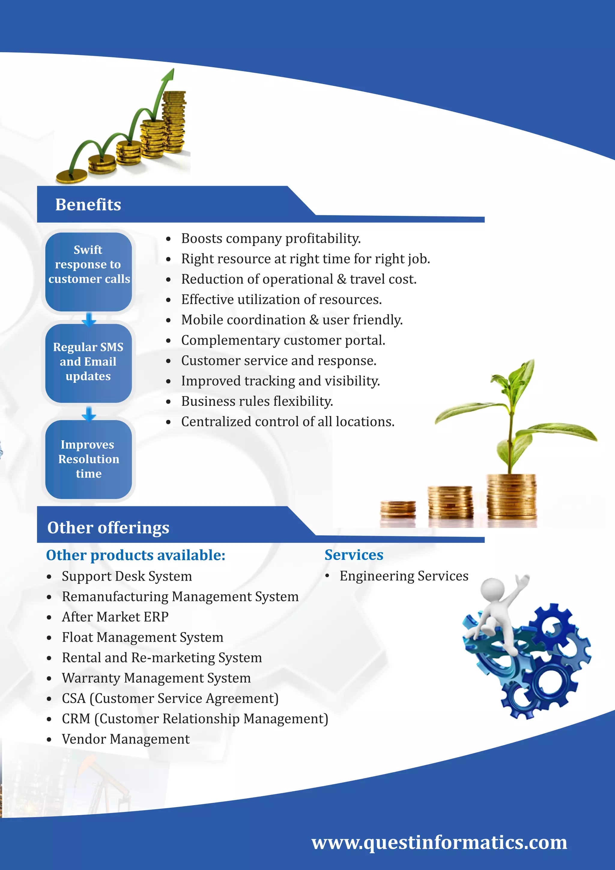 •				Boosts	company	pro itability.	
•				Right	resource	at	right	time	for	right	job.
•				Reduction	of	operational	&	travel	cost.
•				Effective	utilization	of	resources.
•				Mobile	coordination	&	user	friendly.
•				Complementary	customer	portal.
•				Customer	service	and	response.
•				Improved	tracking	and	visibility.
•				Business	rules	 lexibility.
•				Centralized	control	of	all	locations.
Services
• Engineering	Services
www.questinformatics.com
Swift	
response	to
	customer	calls	
Regular	SMS	
and	Email	
updates	
Improves	
	Resolution
	time
Benefits
Other	offerings
Other	products	available:
•				Support	Desk	System
•				Remanufacturing	Management	System
•				After	Market	ERP
•				Float	Management	System
•				Rental	and	Re-marketing	System
•				Warranty	Management	System
•				CSA	(Customer	Service	Agreement)
•				CRM	(Customer	Relationship	Management)
•				Vendor	Management
 