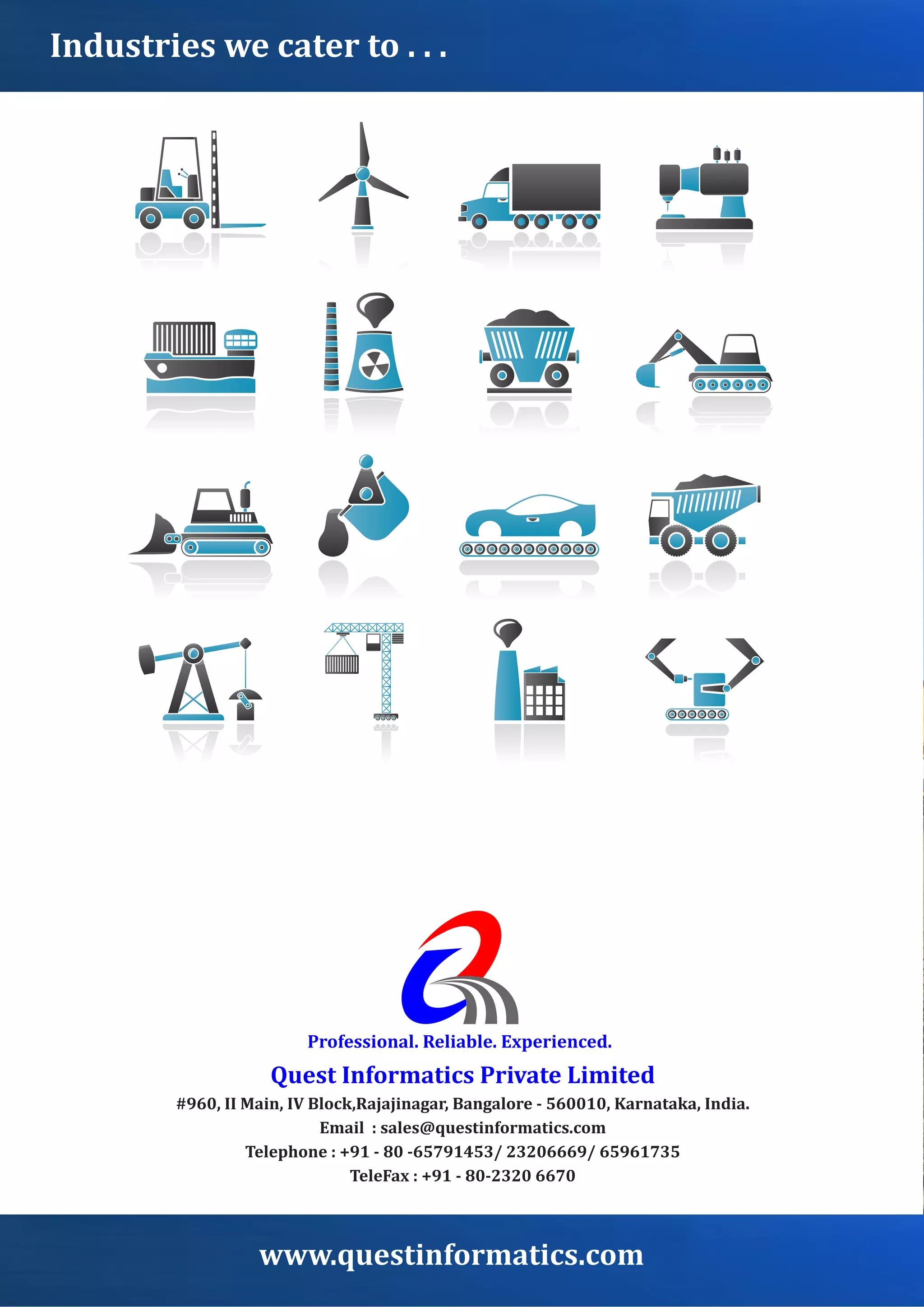 Professional.	Reliable.	Experienced.
Quest	Informatics	Private	Limited
#960,	II	Main,	IV	Block,Rajajinagar,	Bangalore	-	560010,	Karnataka,	India.
Email		:	sales@questinformatics.com
Telephone	:	+91	-	80	-65791453/	23206669/	65961735
TeleFax	:	+91	-	80-2320	6670
www.questinformatics.com
Industries	we	cater	to	.	.	.
 