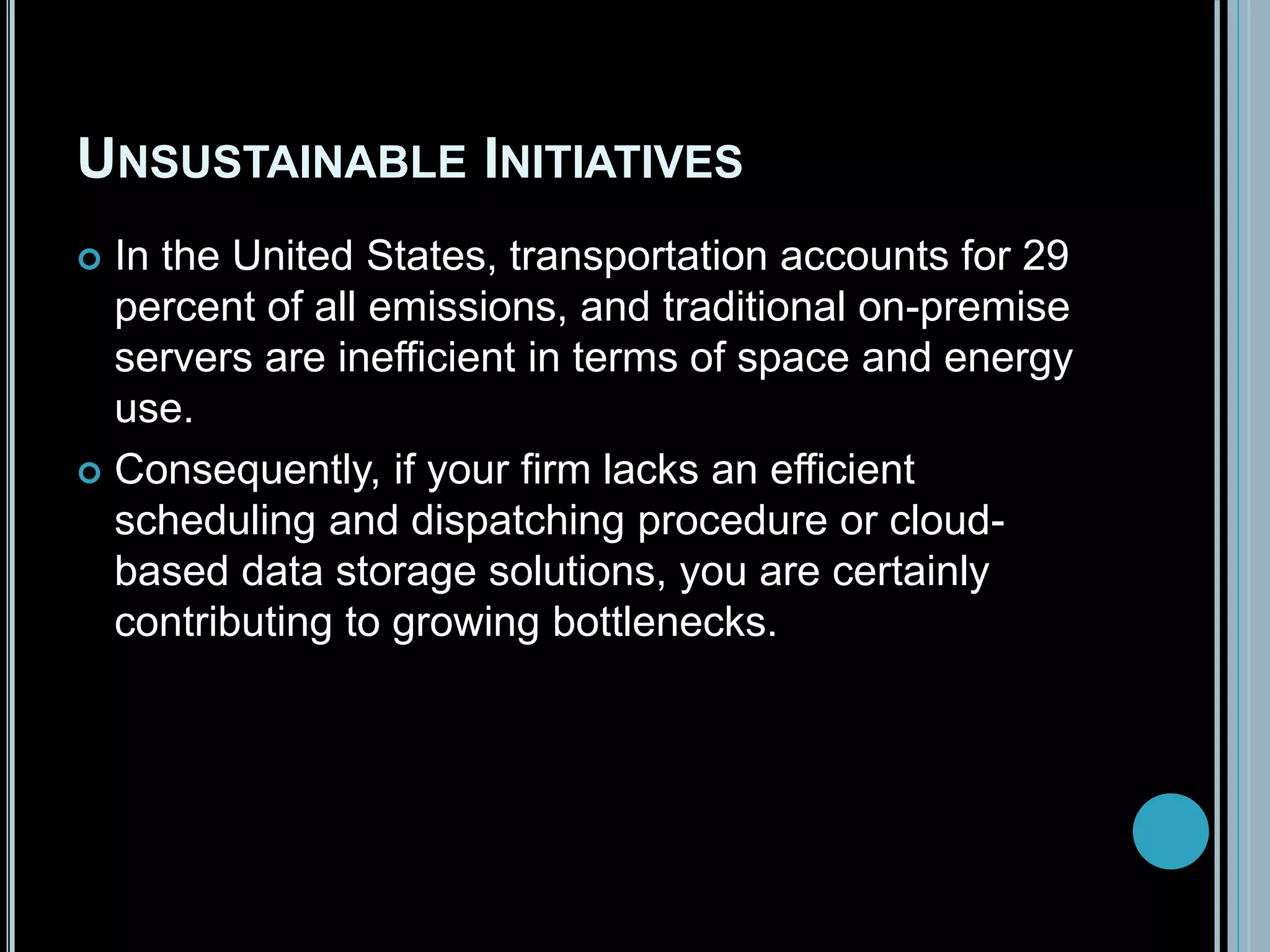 UNSUSTAINABLE INITIATIVES
 In the United States, transportation accounts for 29
percent of all emissions, and traditional on-premise
servers are inefficient in terms of space and energy
use.
 Consequently, if your firm lacks an efficient
scheduling and dispatching procedure or cloud-
based data storage solutions, you are certainly
contributing to growing bottlenecks.
 