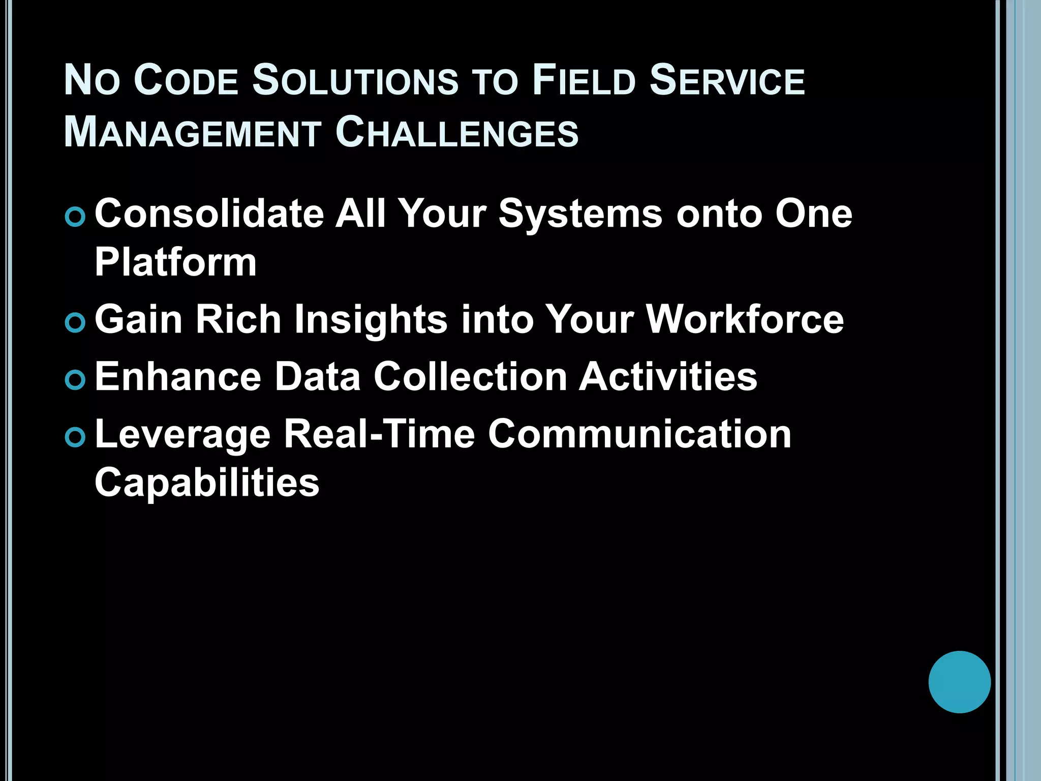 NO CODE SOLUTIONS TO FIELD SERVICE
MANAGEMENT CHALLENGES
 Consolidate All Your Systems onto One
Platform
 Gain Rich Insights into Your Workforce
 Enhance Data Collection Activities
 Leverage Real-Time Communication
Capabilities
 