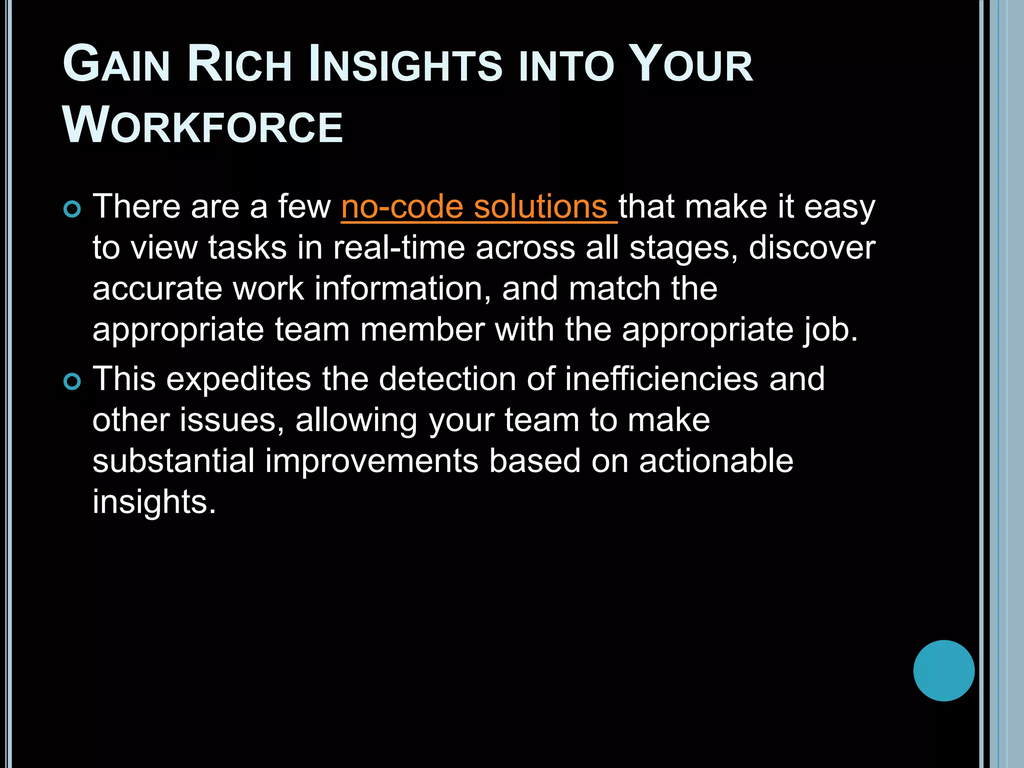 GAIN RICH INSIGHTS INTO YOUR
WORKFORCE
 There are a few no-code solutions that make it easy
to view tasks in real-time across all stages, discover
accurate work information, and match the
appropriate team member with the appropriate job.
 This expedites the detection of inefficiencies and
other issues, allowing your team to make
substantial improvements based on actionable
insights.
 