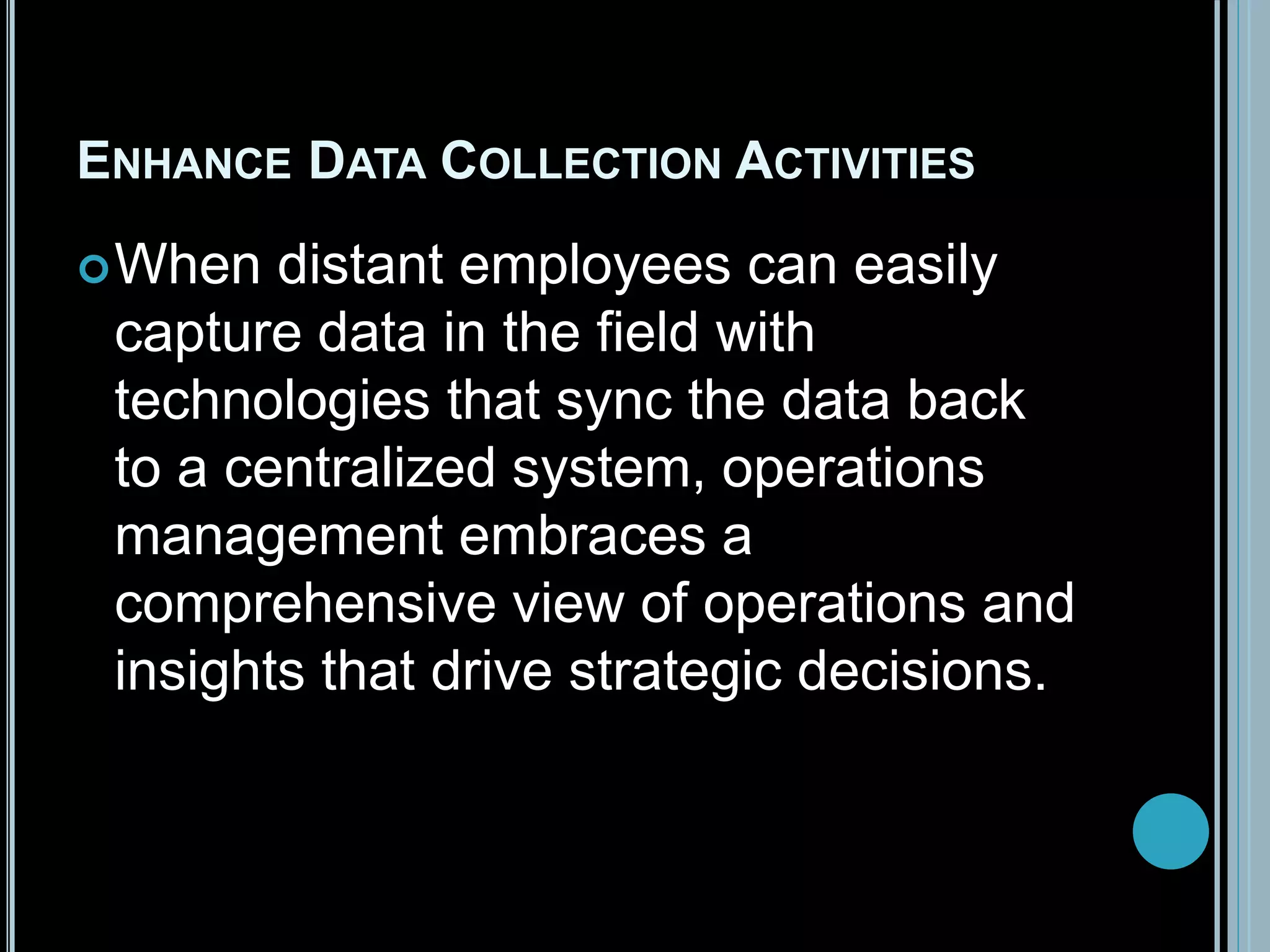 ENHANCE DATA COLLECTION ACTIVITIES
When distant employees can easily
capture data in the field with
technologies that sync the data back
to a centralized system, operations
management embraces a
comprehensive view of operations and
insights that drive strategic decisions.
 