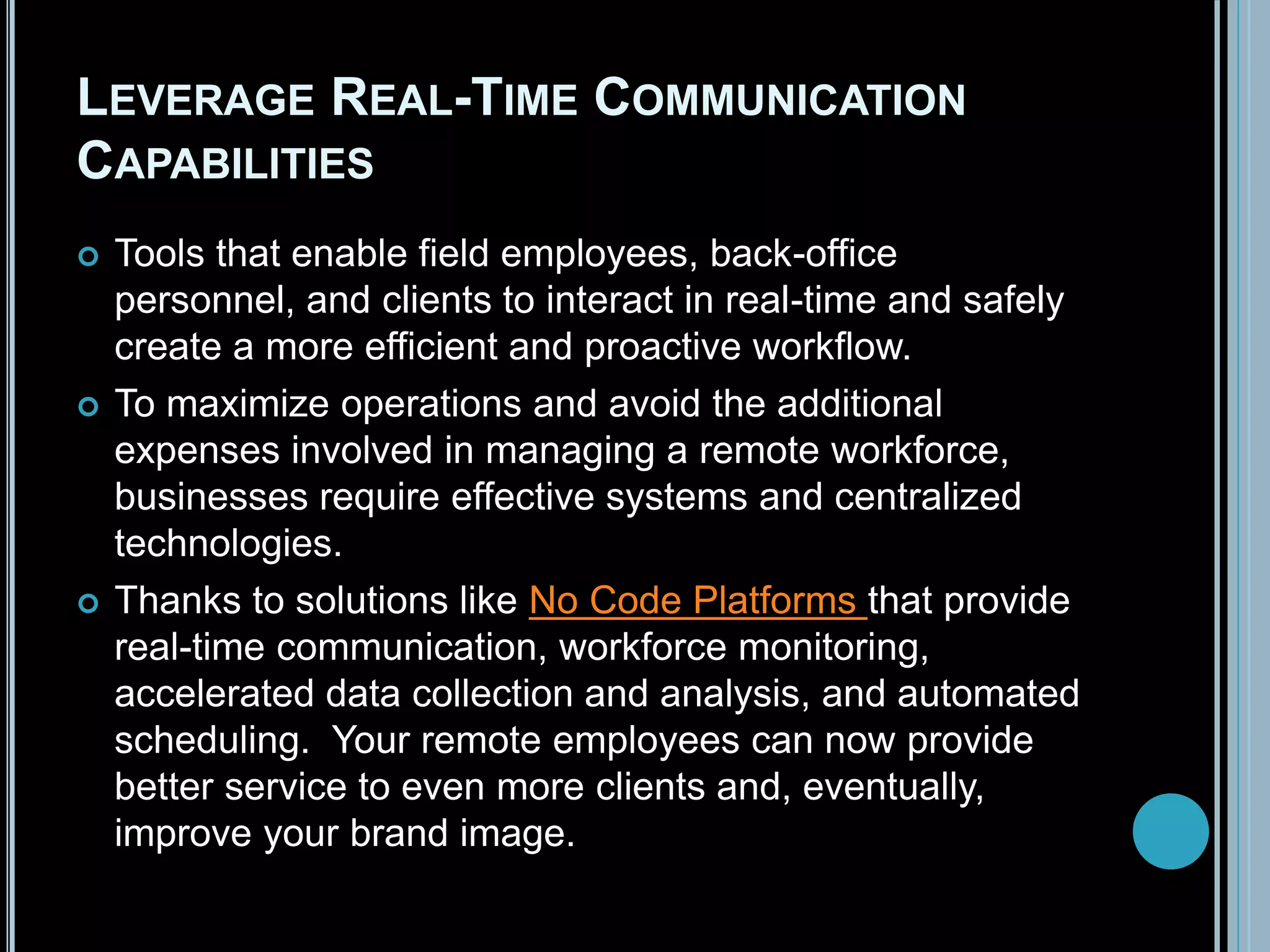 LEVERAGE REAL-TIME COMMUNICATION
CAPABILITIES
 Tools that enable field employees, back-office
personnel, and clients to interact in real-time and safely
create a more efficient and proactive workflow.
 To maximize operations and avoid the additional
expenses involved in managing a remote workforce,
businesses require effective systems and centralized
technologies.
 Thanks to solutions like No Code Platforms that provide
real-time communication, workforce monitoring,
accelerated data collection and analysis, and automated
scheduling. Your remote employees can now provide
better service to even more clients and, eventually,
improve your brand image.
 