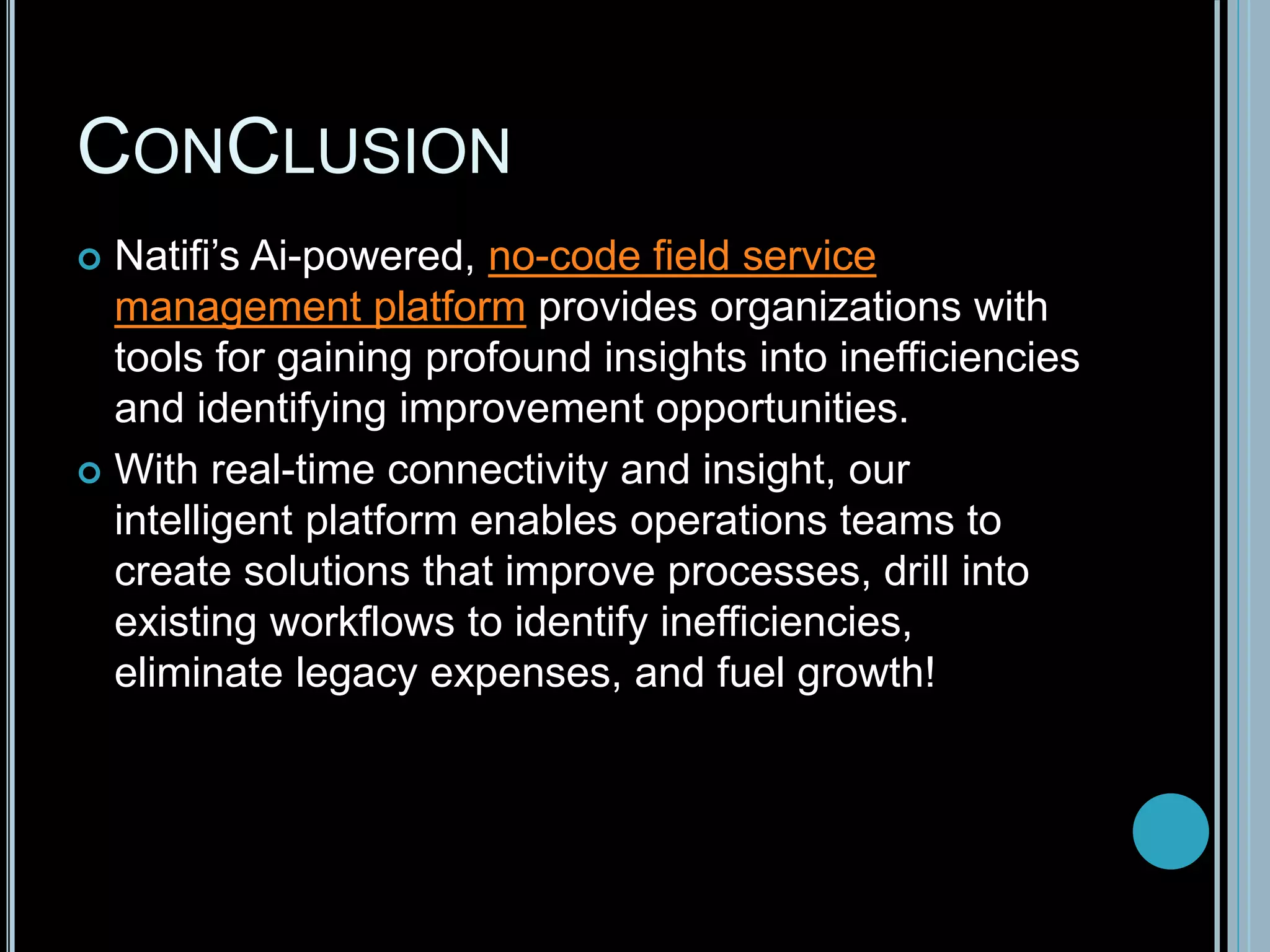 CONCLUSION
 Natifi’s Ai-powered, no-code field service
management platform provides organizations with
tools for gaining profound insights into inefficiencies
and identifying improvement opportunities.
 With real-time connectivity and insight, our
intelligent platform enables operations teams to
create solutions that improve processes, drill into
existing workflows to identify inefficiencies,
eliminate legacy expenses, and fuel growth!
 