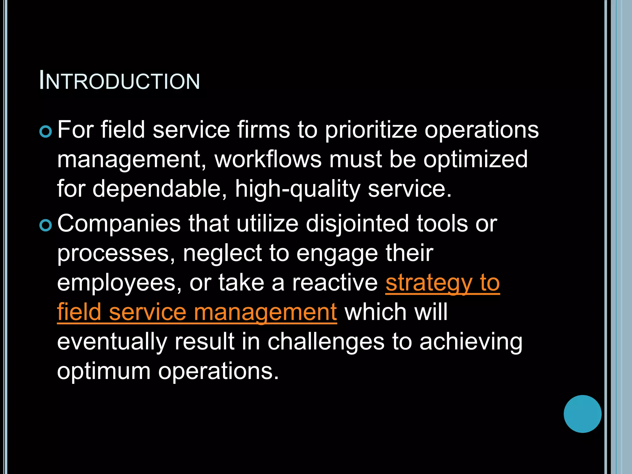 INTRODUCTION
 For field service firms to prioritize operations
management, workflows must be optimized
for dependable, high-quality service.
 Companies that utilize disjointed tools or
processes, neglect to engage their
employees, or take a reactive strategy to
field service management which will
eventually result in challenges to achieving
optimum operations.
 