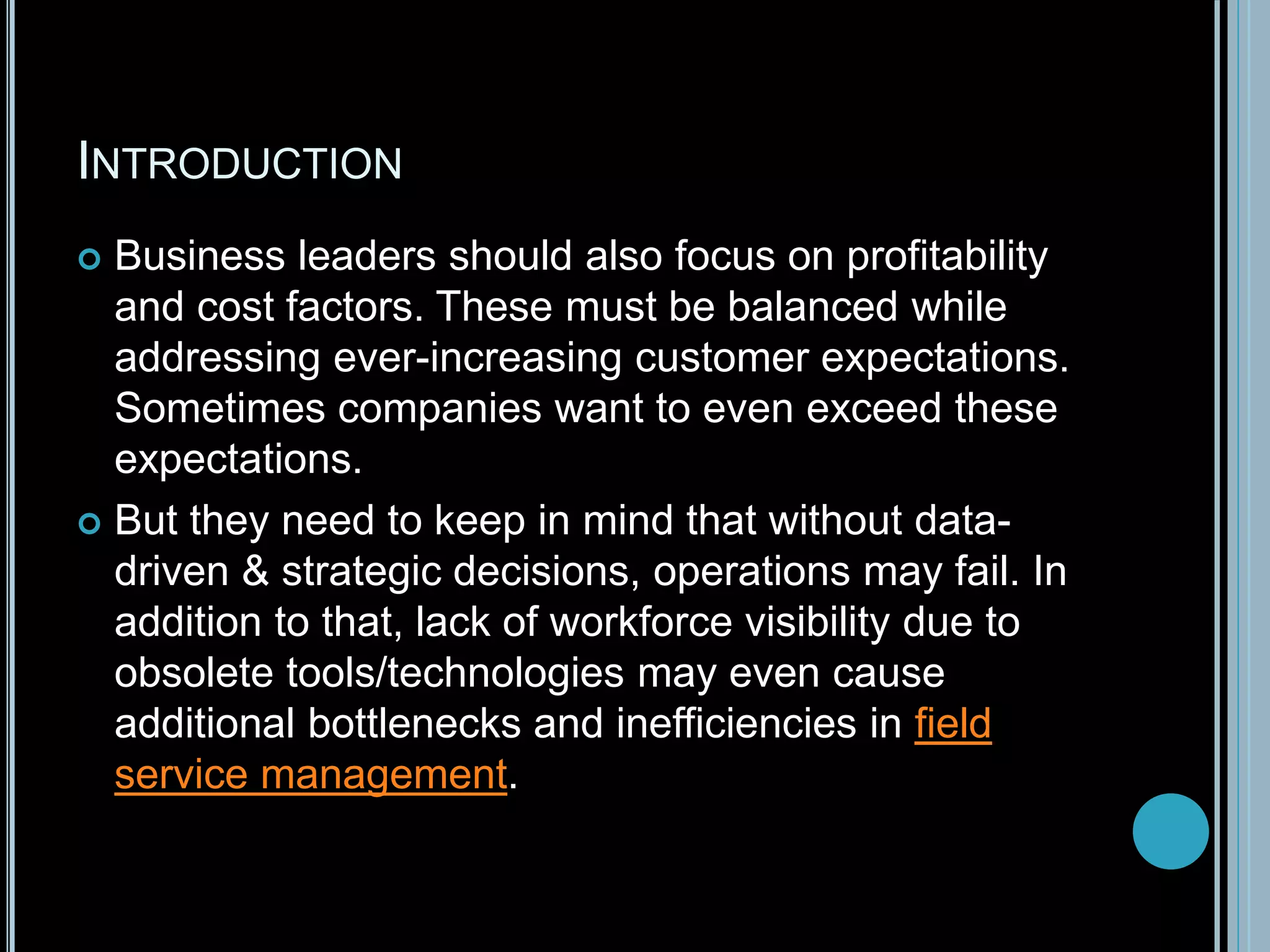 INTRODUCTION
 Business leaders should also focus on profitability
and cost factors. These must be balanced while
addressing ever-increasing customer expectations.
Sometimes companies want to even exceed these
expectations.
 But they need to keep in mind that without data-
driven & strategic decisions, operations may fail. In
addition to that, lack of workforce visibility due to
obsolete tools/technologies may even cause
additional bottlenecks and inefficiencies in field
service management.
 