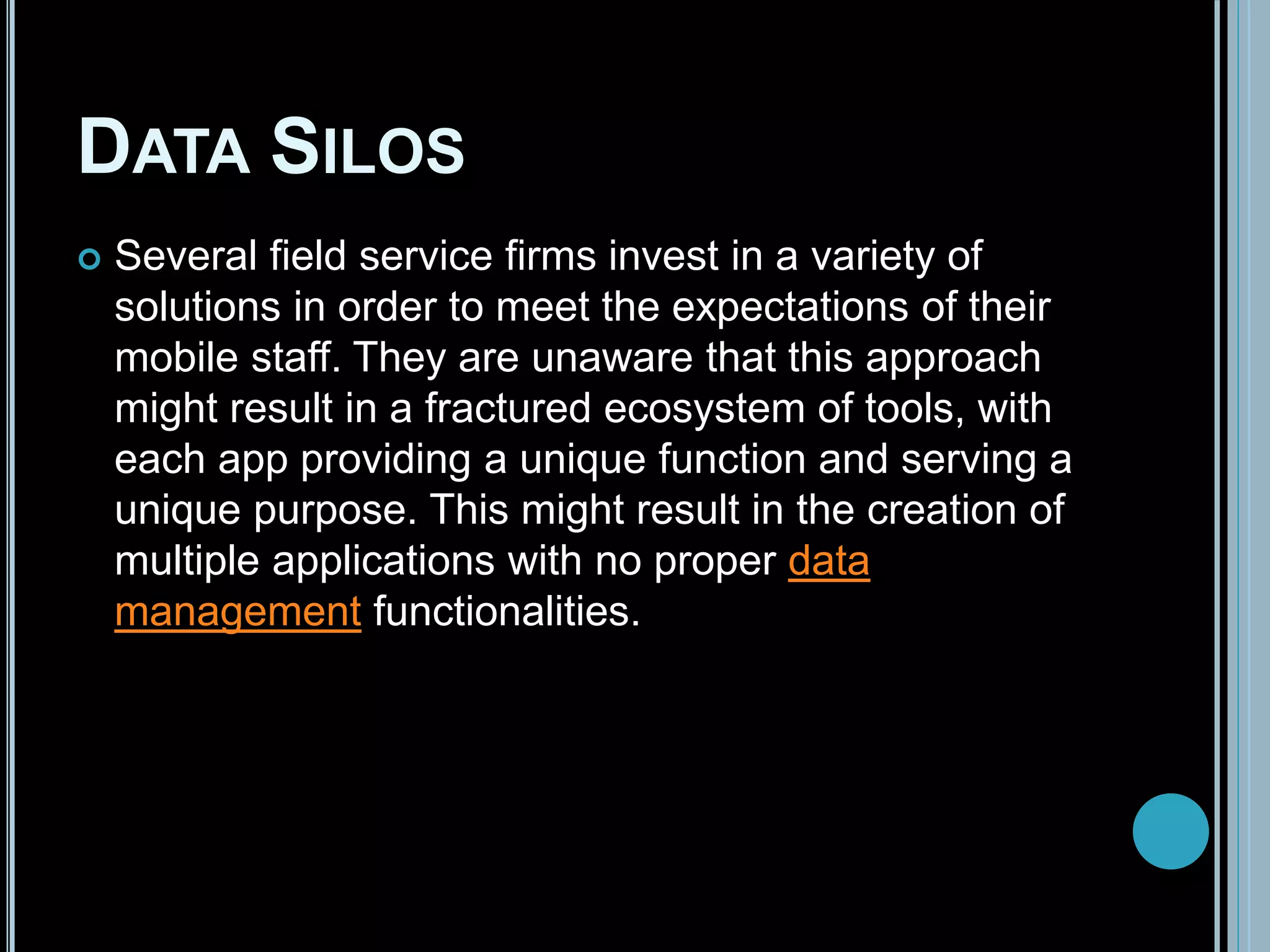 DATA SILOS
 Several field service firms invest in a variety of
solutions in order to meet the expectations of their
mobile staff. They are unaware that this approach
might result in a fractured ecosystem of tools, with
each app providing a unique function and serving a
unique purpose. This might result in the creation of
multiple applications with no proper data
management functionalities.
 