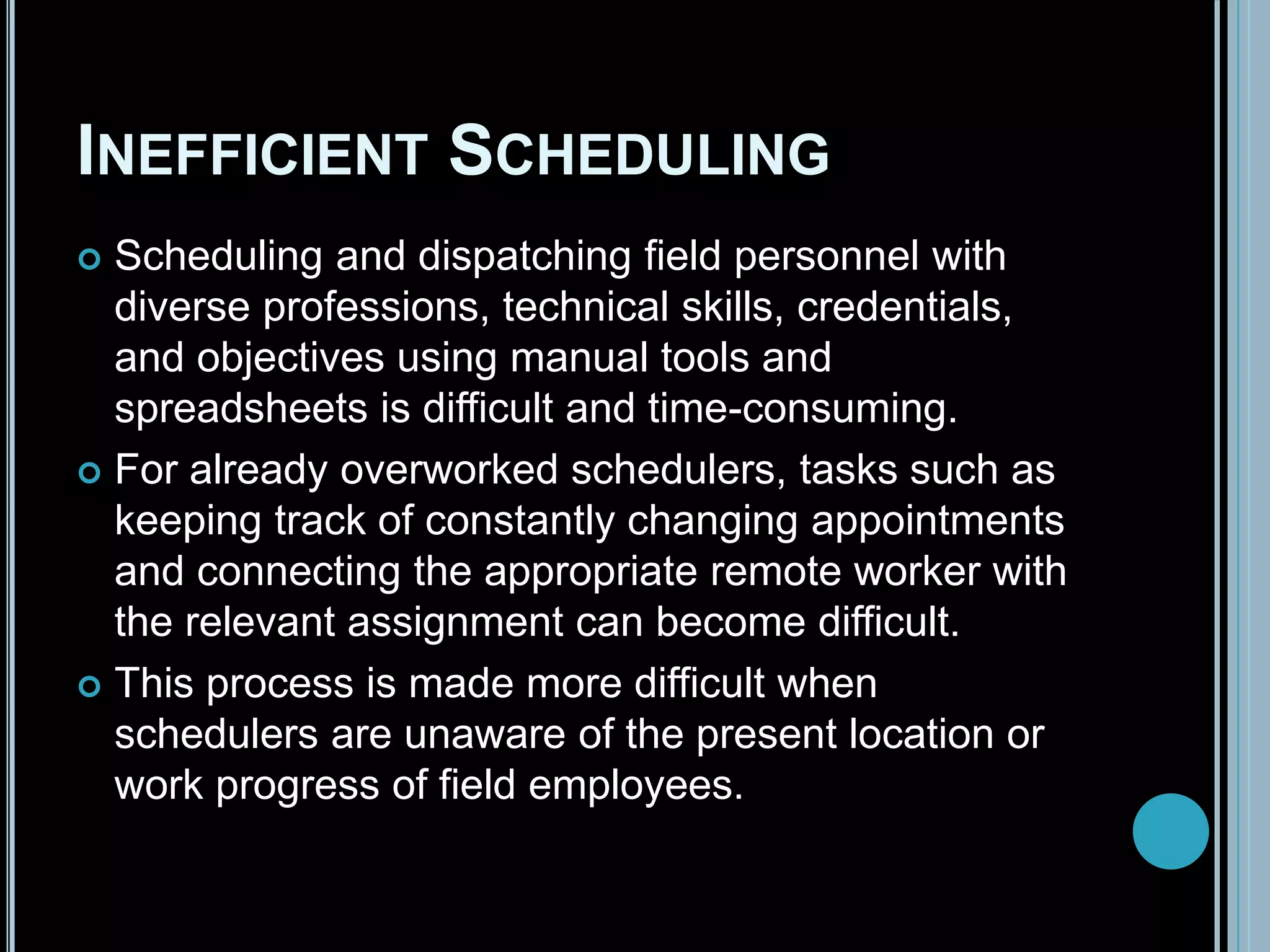 INEFFICIENT SCHEDULING
 Scheduling and dispatching field personnel with
diverse professions, technical skills, credentials,
and objectives using manual tools and
spreadsheets is difficult and time-consuming.
 For already overworked schedulers, tasks such as
keeping track of constantly changing appointments
and connecting the appropriate remote worker with
the relevant assignment can become difficult.
 This process is made more difficult when
schedulers are unaware of the present location or
work progress of field employees.
 