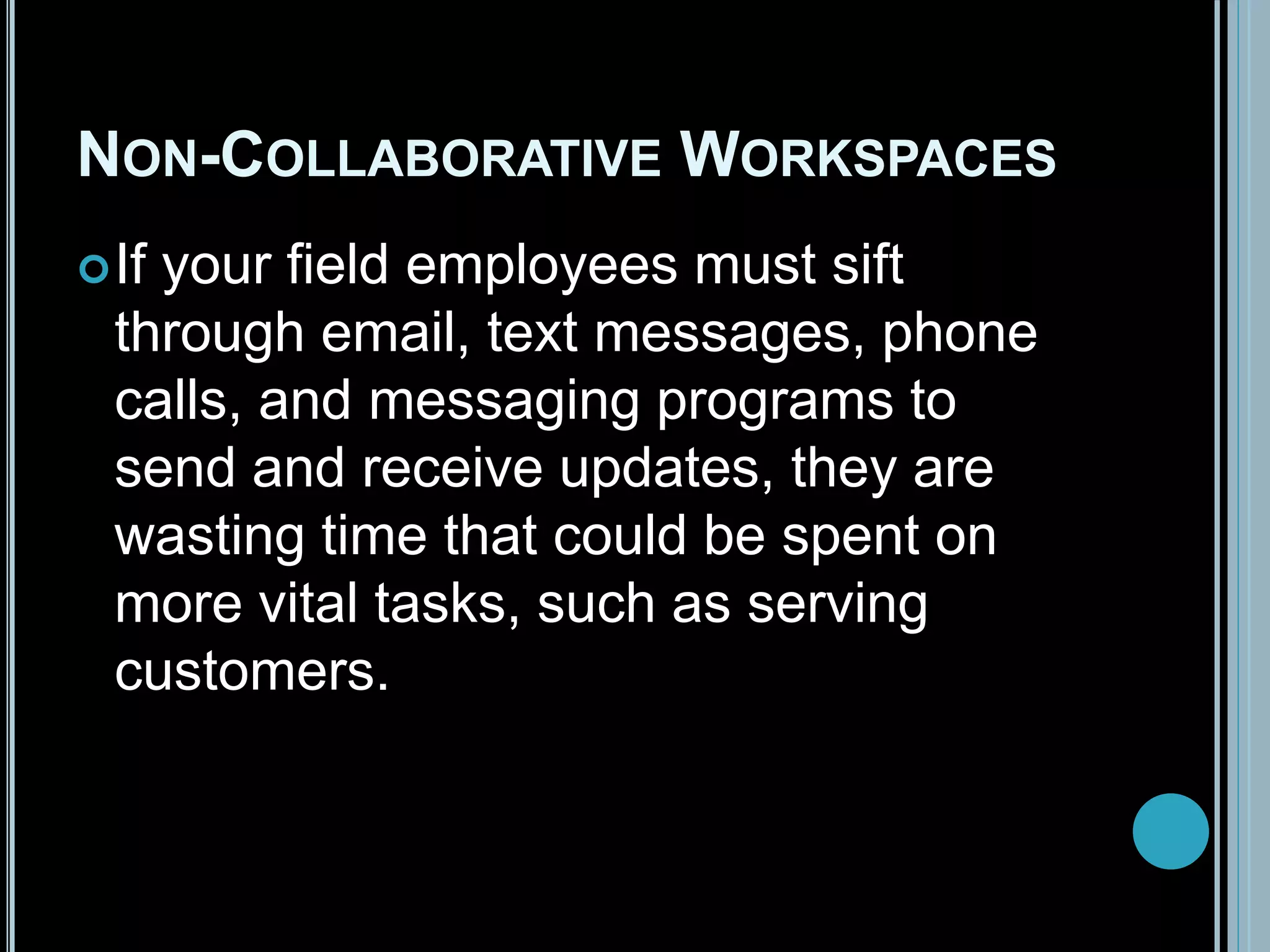 NON-COLLABORATIVE WORKSPACES
If your field employees must sift
through email, text messages, phone
calls, and messaging programs to
send and receive updates, they are
wasting time that could be spent on
more vital tasks, such as serving
customers.
 