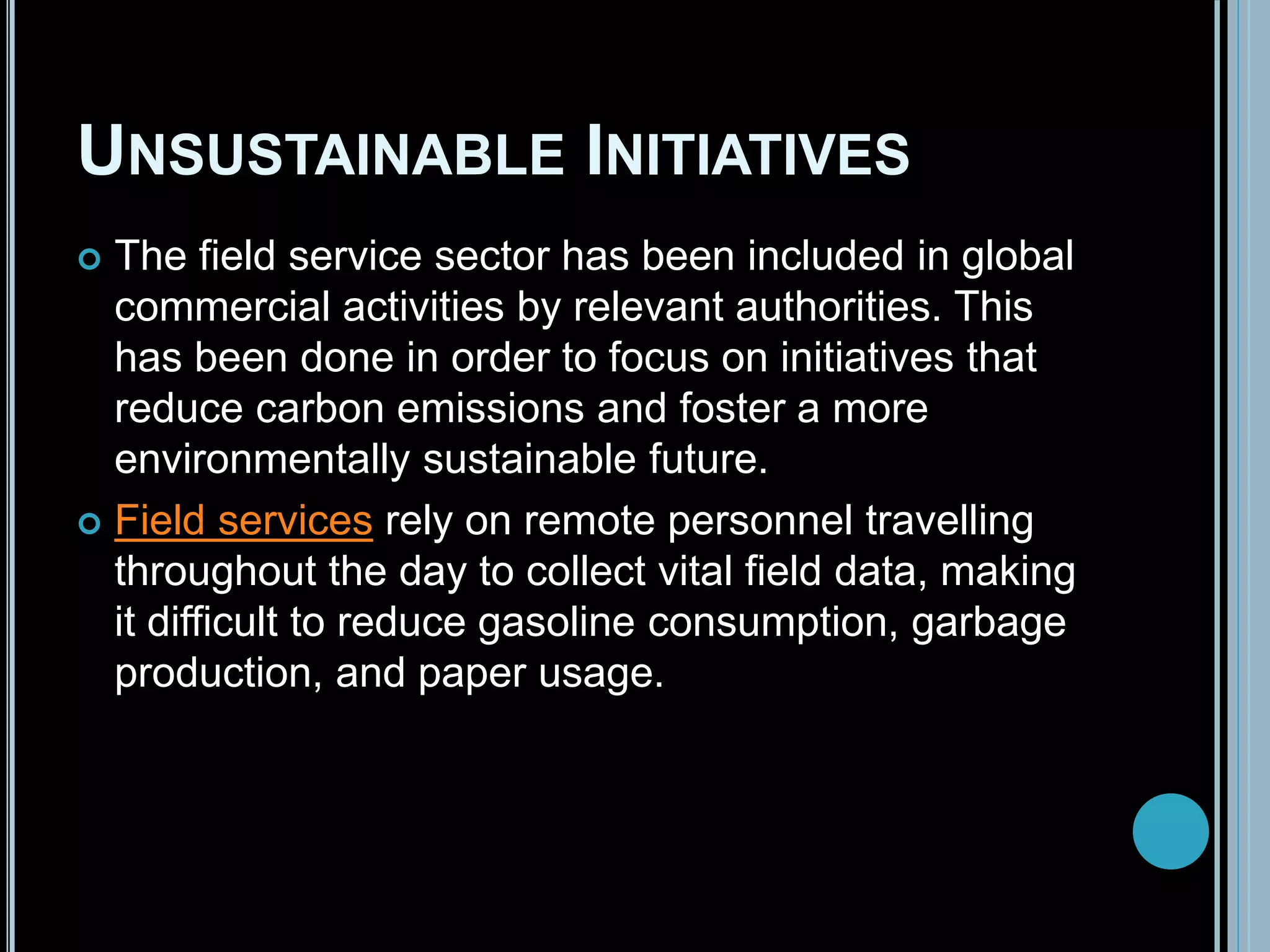 UNSUSTAINABLE INITIATIVES
 The field service sector has been included in global
commercial activities by relevant authorities. This
has been done in order to focus on initiatives that
reduce carbon emissions and foster a more
environmentally sustainable future.
 Field services rely on remote personnel travelling
throughout the day to collect vital field data, making
it difficult to reduce gasoline consumption, garbage
production, and paper usage.
 