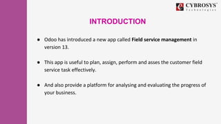INTRODUCTION
● Odoo has introduced a new app called Field service management in
version 13.
● This app is useful to plan, ...