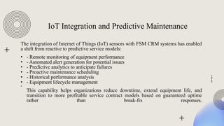 IoT Integration and Predictive Maintenance
The integration of Internet of Things (IoT) sensors with FSM CRM systems has enabled
a shift from reactive to predictive service models:
• - Remote monitoring of equipment performance
• - Automated alert generation for potential issues
• - Predictive analytics to anticipate failures
• - Proactive maintenance scheduling
• - Historical performance analysis
• - Equipment lifecycle management
•
This capability helps organizations reduce downtime, extend equipment life, and
transition to more profitable service contract models based on guaranteed uptime
rather than break-fix responses.
 