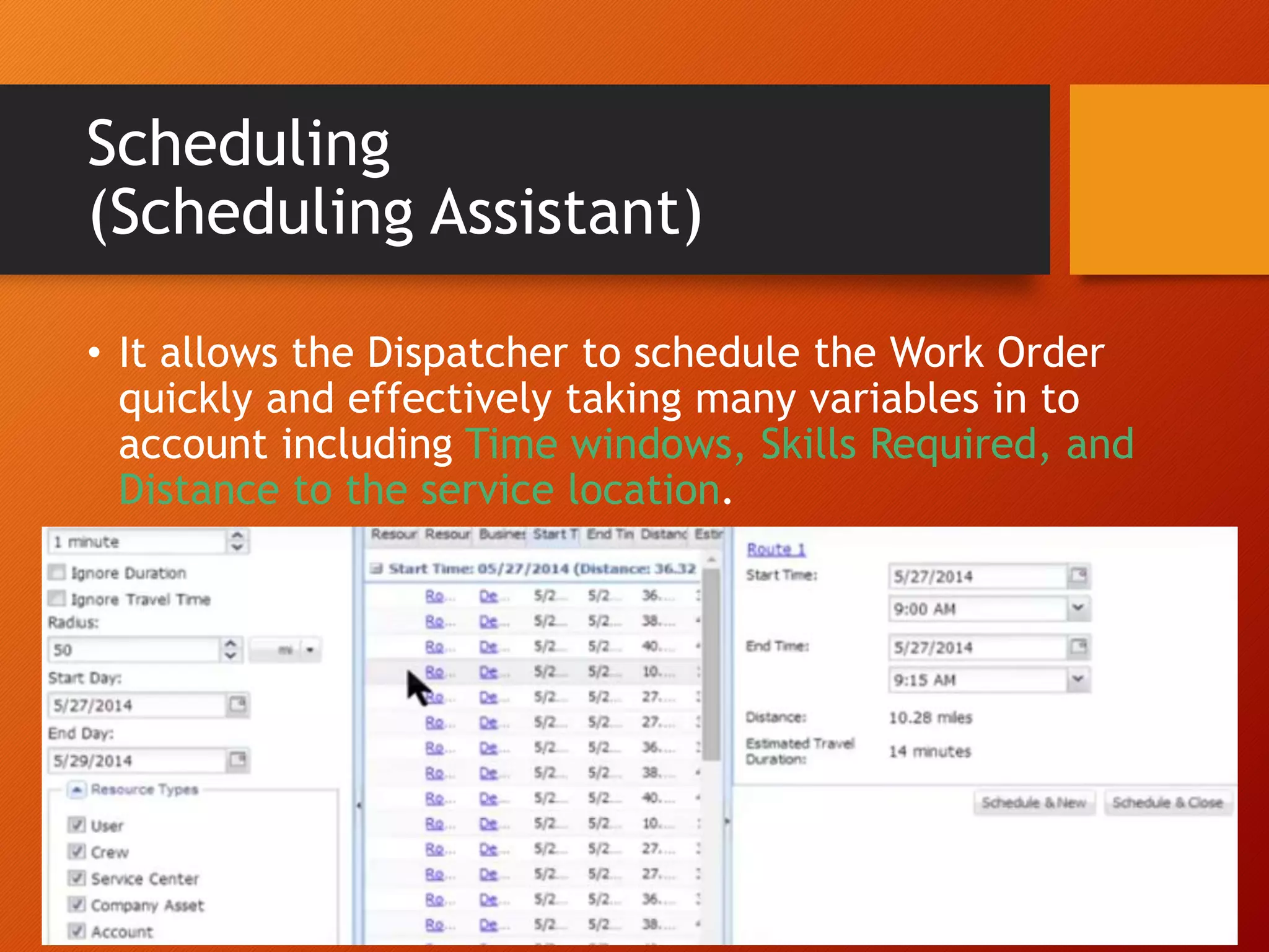 Scheduling
(Scheduling Assistant)
• It allows the Dispatcher to schedule the Work Order
quickly and effectively taking many variables in to
account including Time windows, Skills Required, and
Distance to the service location.