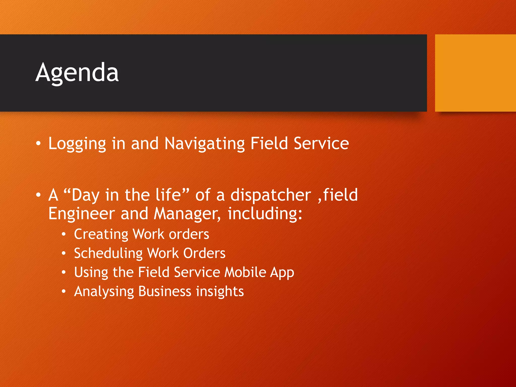 Agenda
• Logging in and Navigating Field Service
• A “Day in the life” of a dispatcher ,field
Engineer and Manager, including:
• Creating Work orders
• Scheduling Work Orders
• Using the Field Service Mobile App
• Analysing Business insights
