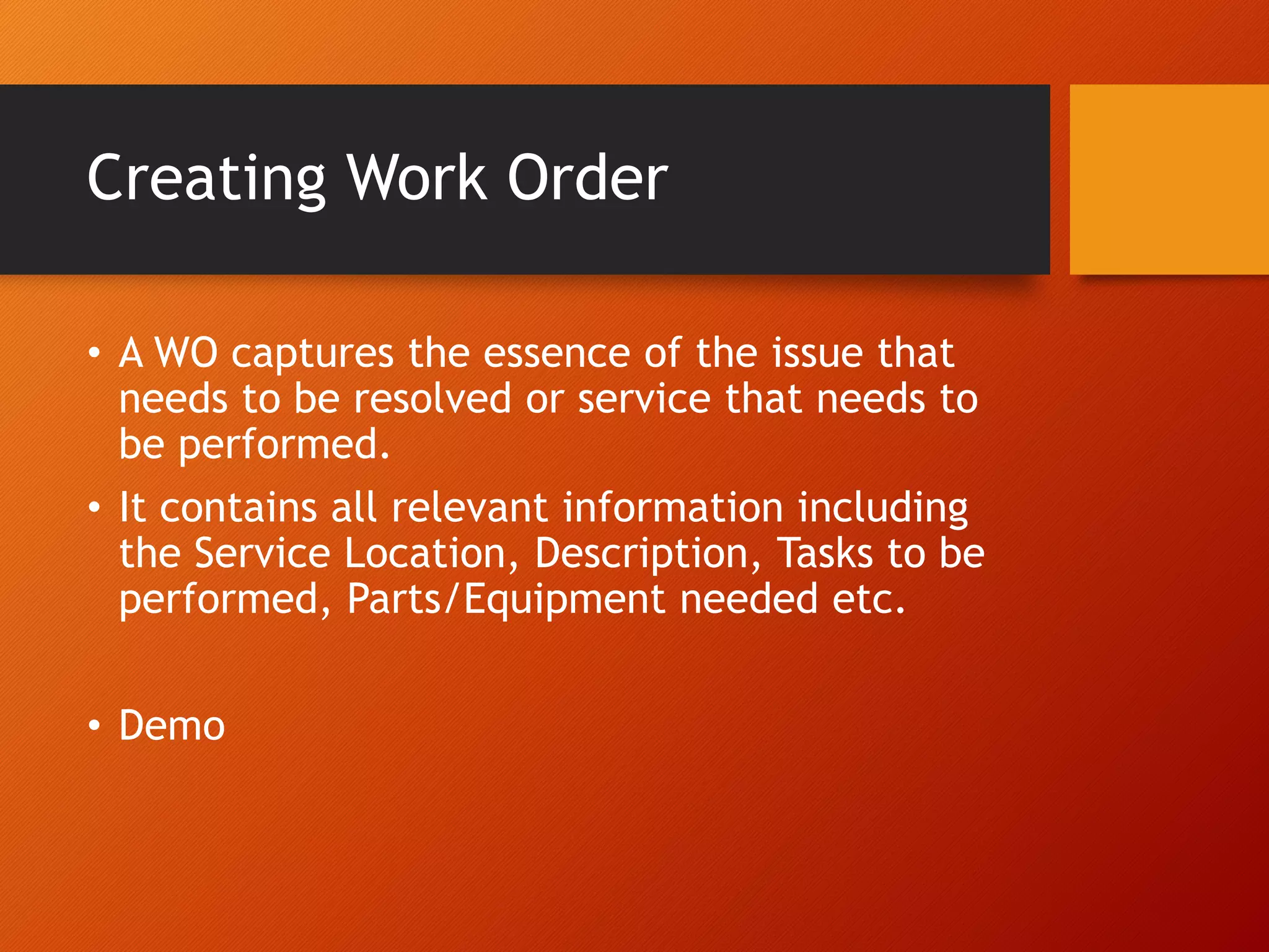 Creating Work Order
• A WO captures the essence of the issue that
needs to be resolved or service that needs to
be performed.
• It contains all relevant information including
the Service Location, Description, Tasks to be
performed, Parts/Equipment needed etc.
• Demo