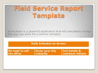Field Service Report
Template
KumoTeam is a powerful application that will completely change
the way you work for a service company
Daily Schedule on Screen
No need to call
the office
Know your day
instantly
Full details &
customer history
 