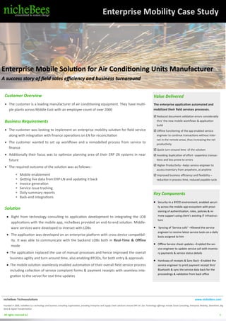 1
Enterprise Mobility Case Study
Enterprise Mobile Solution for Air Conditioning Units Manufacturer
A success story of field sales efficiency and business turnaround
Customer Overview
• The customer is a leading manufacturer of air conditioning equipment. They have multi-
ple plants across Middle East with an employee count of over 2000
Business Requirements
• The customer was looking to implement an enterprise mobility solution for field service
along with integration with finance operations on LN for reconciliation
• The customer wanted to set up workflows and a remodelled process from service to
finance
• Additionally their focus was to optimize planning area of their ERP LN systems in near
future
• The required outcome of the solution was as follows:-
 Mobile enablement
 Getting live data from ERP-LN and updating it back
 Invoice generation
 Service issue tracking
 Daily summary reports
 Back-end Integrations
Solution
• Right from technology consulting to application development to integrating the LOB
applications with the mobile app, nicheBees provided an end-to-end solution. Middle-
ware services were developed to interact with LOBs
• The application was developed on an enterprise platform with cross device compatibil-
ity. It was able to communicate with the backend LOBs both in Real-Time & Offline
mode
• The application replaced the use of manual processes and hence improved the overall
business agility and turn-around time, also enabling BYODs, for both entry & approvals
• The mobile solution seamlessly enabled automation of their overall field service process
including collection of service complaint forms & payment receipts with seamless inte-
gration to the server for real time updates
Value Delivered
The enterprise application automated and
mobilized their field services processes.
 Reduced document validation errors considerably
thro’ the new mobile workflows & application
build
 Offline functioning of the app enabled service
engineer to continue transactions without inter-
net in the remote areas, thus increasing the net
productivity
 Quick turn-around time of the solution
 Avoiding duplication of effort –paperless transac-
tions and less prone to errors
 Higher Productivity –helps service engineer to
access inventory from anywhere, at anytime
 Improved business efficiency and flexibility –
reduction in process time, reduced payable cycle
Key Components
• Security-In a BYOD environment, enabled securi-
ty across the mobile app ecosystem with provi-
sioning of authentication, roles, policies & re-
mote support using client’s existing IT infrastruc-
ture
• Syncing of ‘Service calls’ –Allowed the service
engineer to receive latest service tasks on a daily
basis assigned to him
• Offline Service sheet updates –Enabled the ser-
vice engineer to update service call with invento-
ry payments & service status details
• Hardcopy of receipts & Sync Back –Enabled the
service engineer to print payment receipt thro’
Bluetooth & sync the service data back for the
proceedings & validation from back office
nicheBees Technosolutions www.nicheBees.com
Founded in 2009, nicheBees is a technology and business consulting organization, providing Enterprise and Supply Chain solutions around ERP-LN. Our Technology offerings include Cloud Consulting, Enterprise Mobility, SharePoint, Big
Data & Digital Transformation.
All rights reserved (c) 1
 