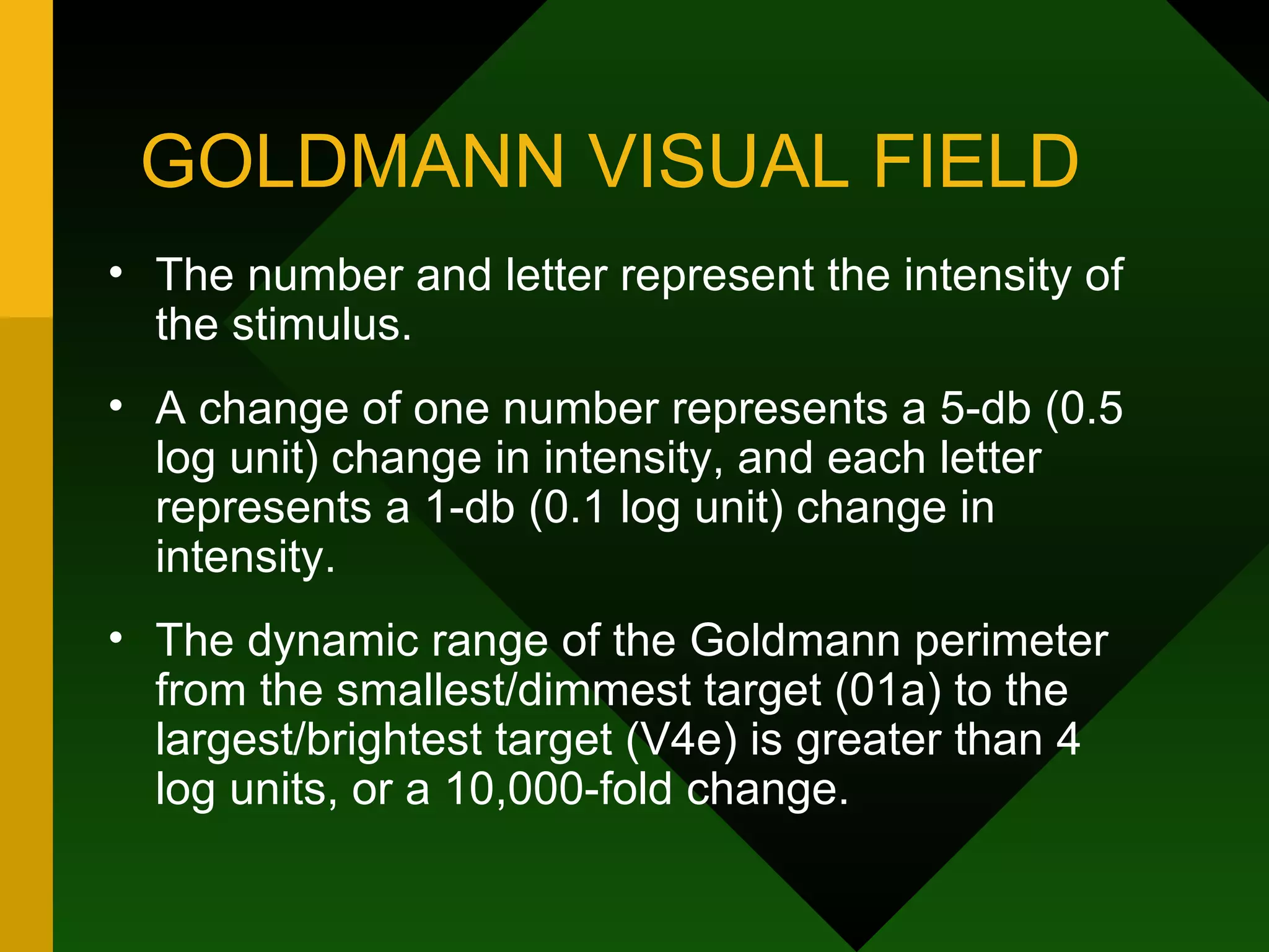 GOLDMANN VISUAL FIELD The number and letter represent the intensity of the stimulus.  A change of one number represents a 5-db (0.5 log unit) change in intensity, and each letter represents a 1-db (0.1 log unit) change in intensity.  The dynamic range of the Goldmann perimeter from the smallest/dimmest target (01a) to the largest/brightest target (V4e) is greater than 4 log units, or a 10,000-fold change. 