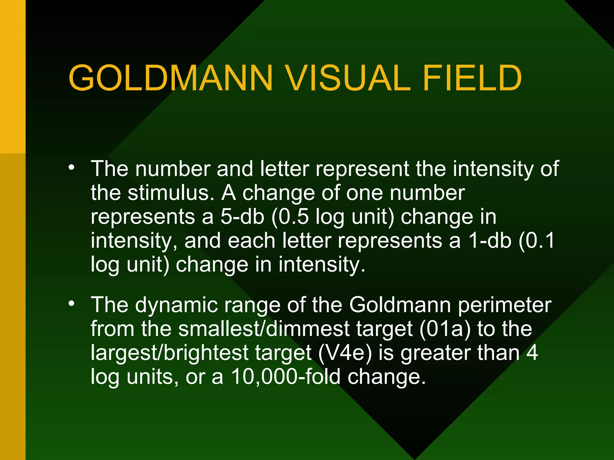 GOLDMANN VISUAL FIELD The number and letter represent the intensity of the stimulus. A change of one number represents a 5-db (0.5 log unit) change in intensity, and each letter represents a 1-db (0.1 log unit) change in intensity.  The dynamic range of the Goldmann perimeter from the smallest/dimmest target (01a) to the largest/brightest target (V4e) is greater than 4 log units, or a 10,000-fold change. 