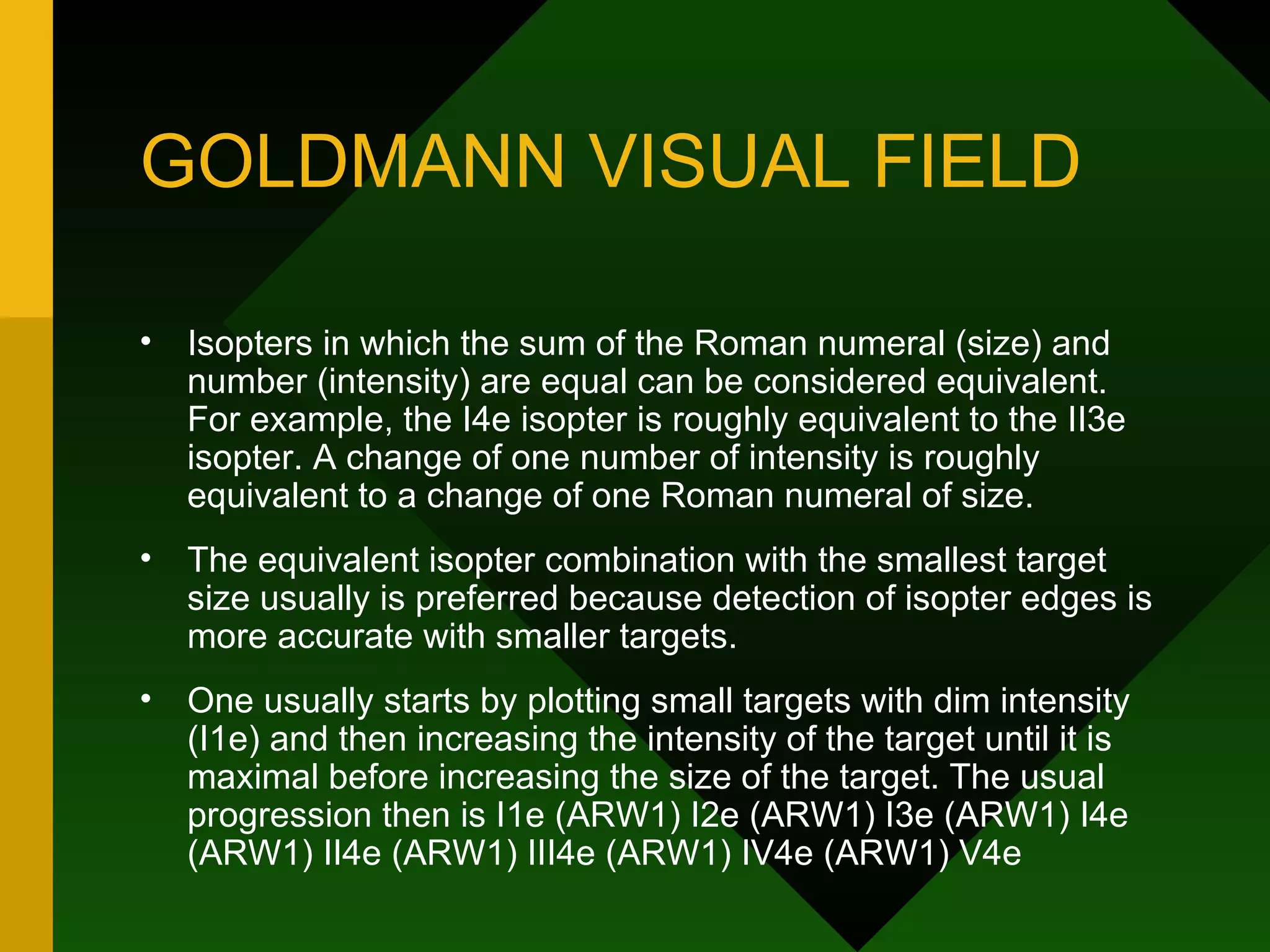 GOLDMANN VISUAL FIELD Isopters in which the sum of the Roman numeral (size) and number (intensity) are equal can be considered equivalent. For example, the I4e isopter is roughly equivalent to the II3e isopter. A change of one number of intensity is roughly equivalent to a change of one Roman numeral of size.  The equivalent isopter combination with the smallest target size usually is preferred because detection of isopter edges is more accurate with smaller targets.  One usually starts by plotting small targets with dim intensity (I1e) and then increasing the intensity of the target until it is maximal before increasing the size of the target. The usual progression then is I1e (ARW1) I2e (ARW1) I3e (ARW1) I4e (ARW1) II4e (ARW1) III4e (ARW1) IV4e (ARW1) V4e 