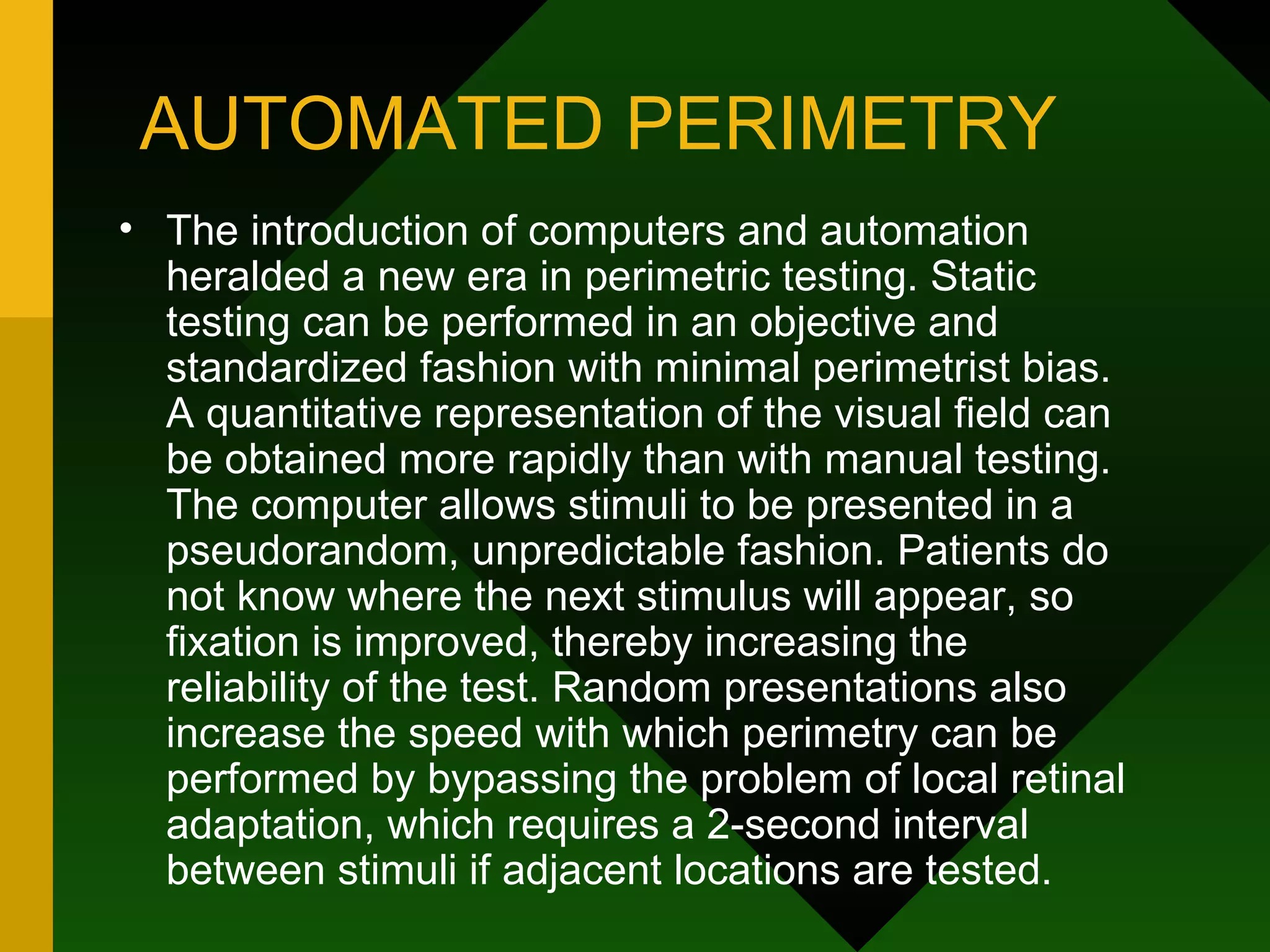 AUTOMATED PERIMETRY The introduction of computers and automation heralded a new era in perimetric testing. Static testing can be performed in an objective and standardized fashion with minimal perimetrist bias. A quantitative representation of the visual field can be obtained more rapidly than with manual testing. The computer allows stimuli to be presented in a pseudorandom, unpredictable fashion. Patients do not know where the next stimulus will appear, so fixation is improved, thereby increasing the reliability of the test. Random presentations also increase the speed with which perimetry can be performed by bypassing the problem of local retinal adaptation, which requires a 2-second interval between stimuli if adjacent locations are tested. 