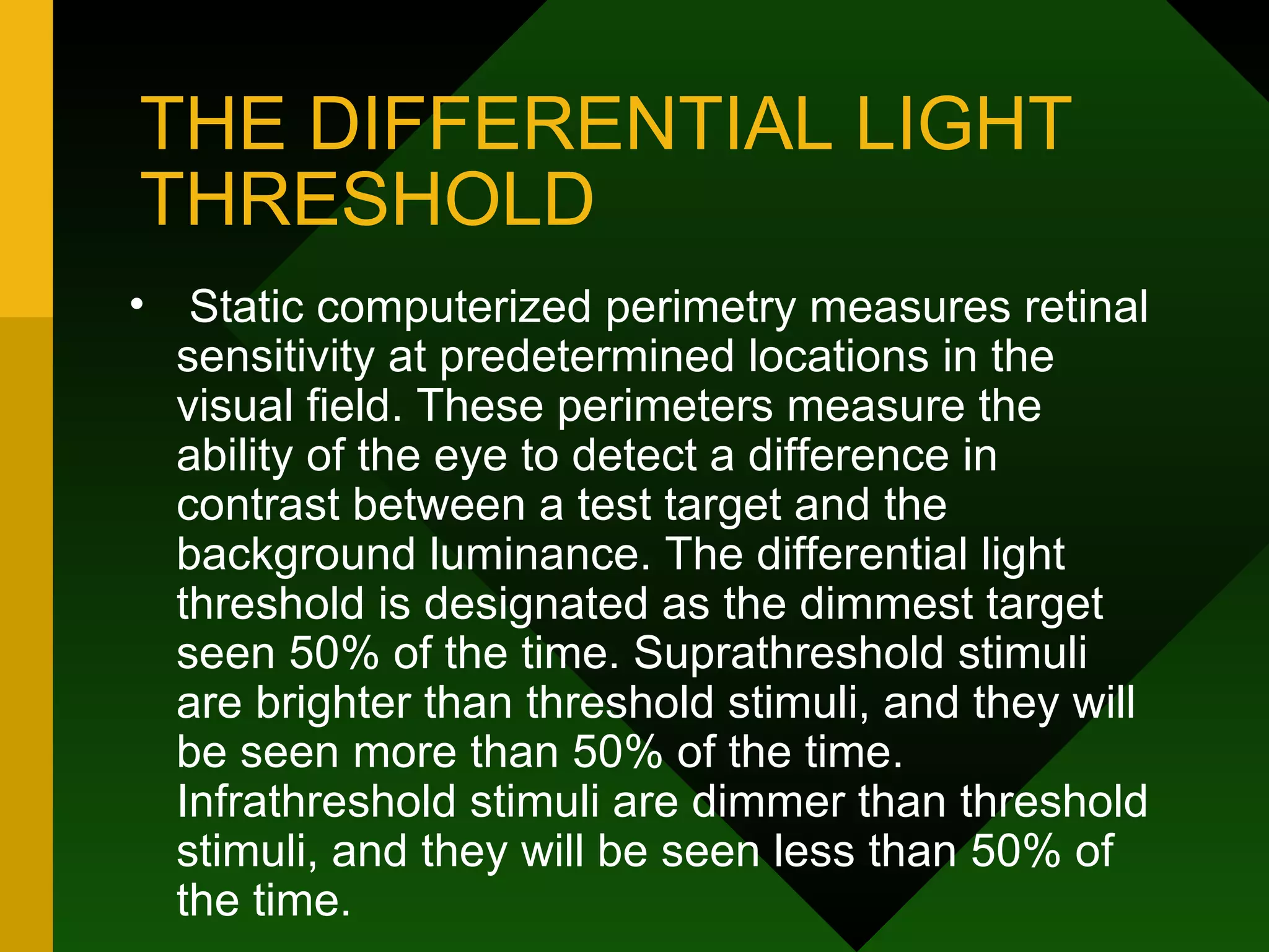 THE DIFFERENTIAL LIGHT THRESHOLD Static computerized perimetry measures retinal sensitivity at predetermined locations in the visual field. These perimeters measure the ability of the eye to detect a difference in contrast between a test target and the background luminance. The differential light threshold is designated as the dimmest target seen 50% of the time. Suprathreshold stimuli are brighter than threshold stimuli, and they will be seen more than 50% of the time. Infrathreshold stimuli are dimmer than threshold stimuli, and they will be seen less than 50% of the time. 