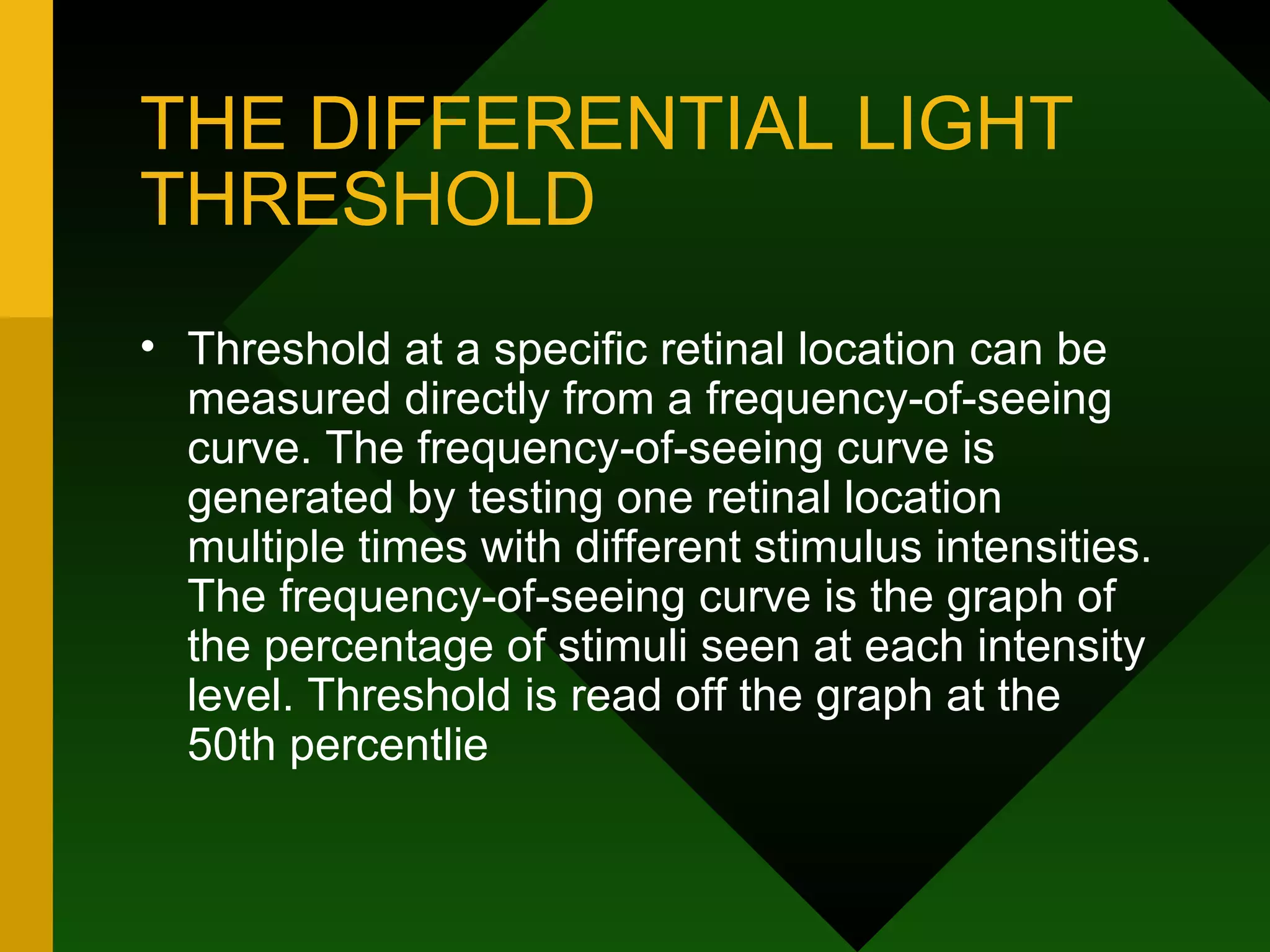 THE DIFFERENTIAL LIGHT THRESHOLD Threshold at a specific retinal location can be measured directly from a frequency-of-seeing curve. The frequency-of-seeing curve is generated by testing one retinal location multiple times with different stimulus intensities. The frequency-of-seeing curve is the graph of the percentage of stimuli seen at each intensity level. Threshold is read off the graph at the 50th percentlie 