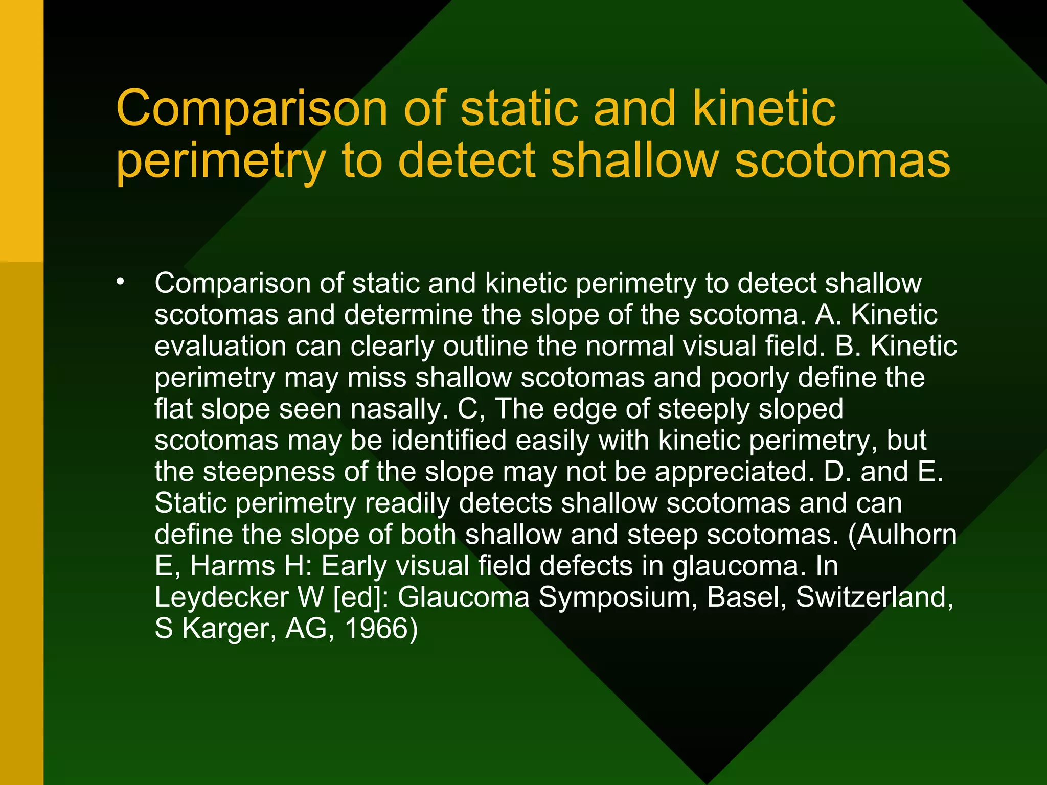 Comparison of static and kinetic perimetry to detect shallow scotomas Comparison of static and kinetic perimetry to detect shallow scotomas and determine the slope of the scotoma. A. Kinetic evaluation can clearly outline the normal visual field. B. Kinetic perimetry may miss shallow scotomas and poorly define the flat slope seen nasally. C, The edge of steeply sloped scotomas may be identified easily with kinetic perimetry, but the steepness of the slope may not be appreciated. D. and E. Static perimetry readily detects shallow scotomas and can define the slope of both shallow and steep scotomas. (Aulhorn E, Harms H: Early visual field defects in glaucoma. In Leydecker W [ed]: Glaucoma Symposium, Basel, Switzerland, S Karger, AG, 1966) 