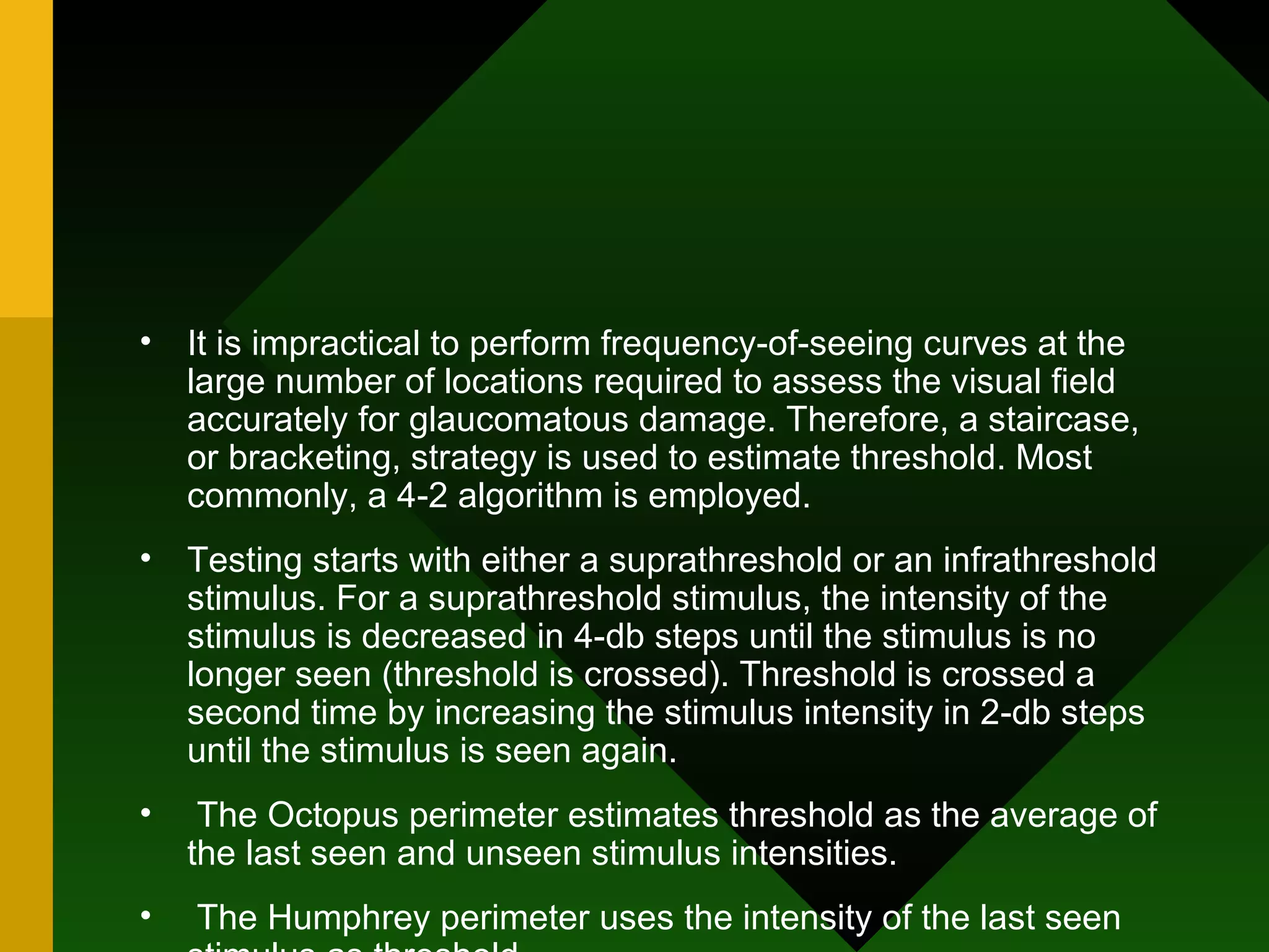 It is impractical to perform frequency-of-seeing curves at the large number of locations required to assess the visual field accurately for glaucomatous damage. Therefore, a staircase, or bracketing, strategy is used to estimate threshold. Most commonly, a 4-2 algorithm is employed.  Testing starts with either a suprathreshold or an infrathreshold stimulus. For a suprathreshold stimulus, the intensity of the stimulus is decreased in 4-db steps until the stimulus is no longer seen (threshold is crossed). Threshold is crossed a second time by increasing the stimulus intensity in 2-db steps until the stimulus is seen again. The Octopus perimeter estimates threshold as the average of the last seen and unseen stimulus intensities. The Humphrey perimeter uses the intensity of the last seen stimulus as threshold. 