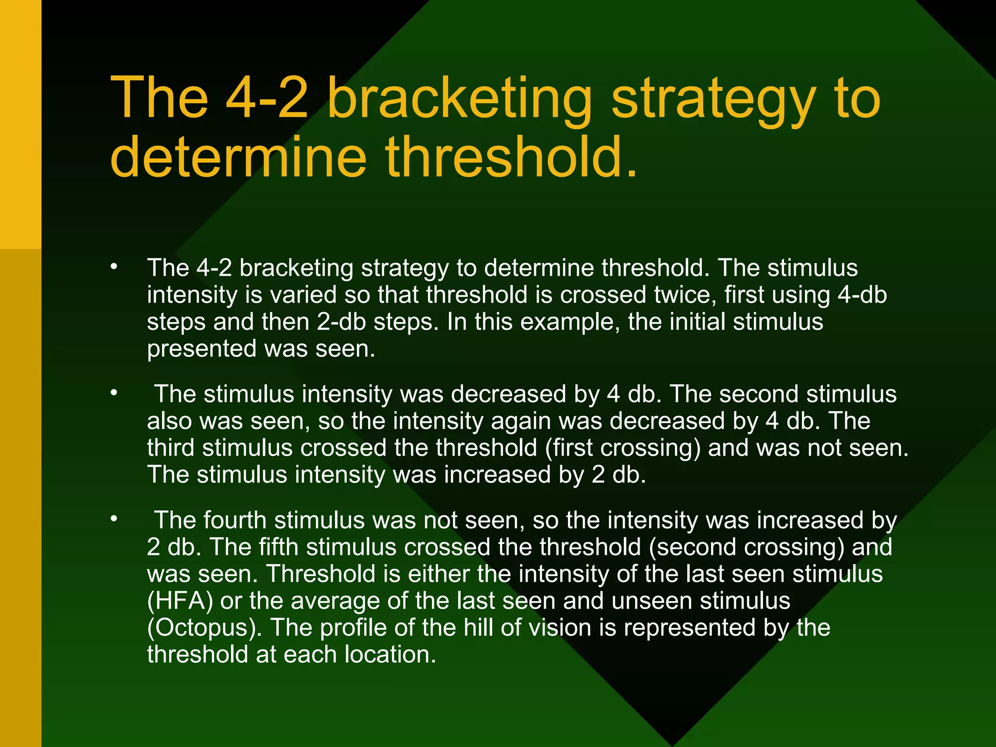 The 4-2 bracketing strategy to determine threshold. The 4-2 bracketing strategy to determine threshold. The stimulus intensity is varied so that threshold is crossed twice, first using 4-db steps and then 2-db steps. In this example, the initial stimulus presented was seen. The stimulus intensity was decreased by 4 db. The second stimulus also was seen, so the intensity again was decreased by 4 db. The third stimulus crossed the threshold (first crossing) and was not seen. The stimulus intensity was increased by 2 db. The fourth stimulus was not seen, so the intensity was increased by 2 db. The fifth stimulus crossed the threshold (second crossing) and was seen. Threshold is either the intensity of the last seen stimulus (HFA) or the average of the last seen and unseen stimulus (Octopus). The profile of the hill of vision is represented by the threshold at each location. 