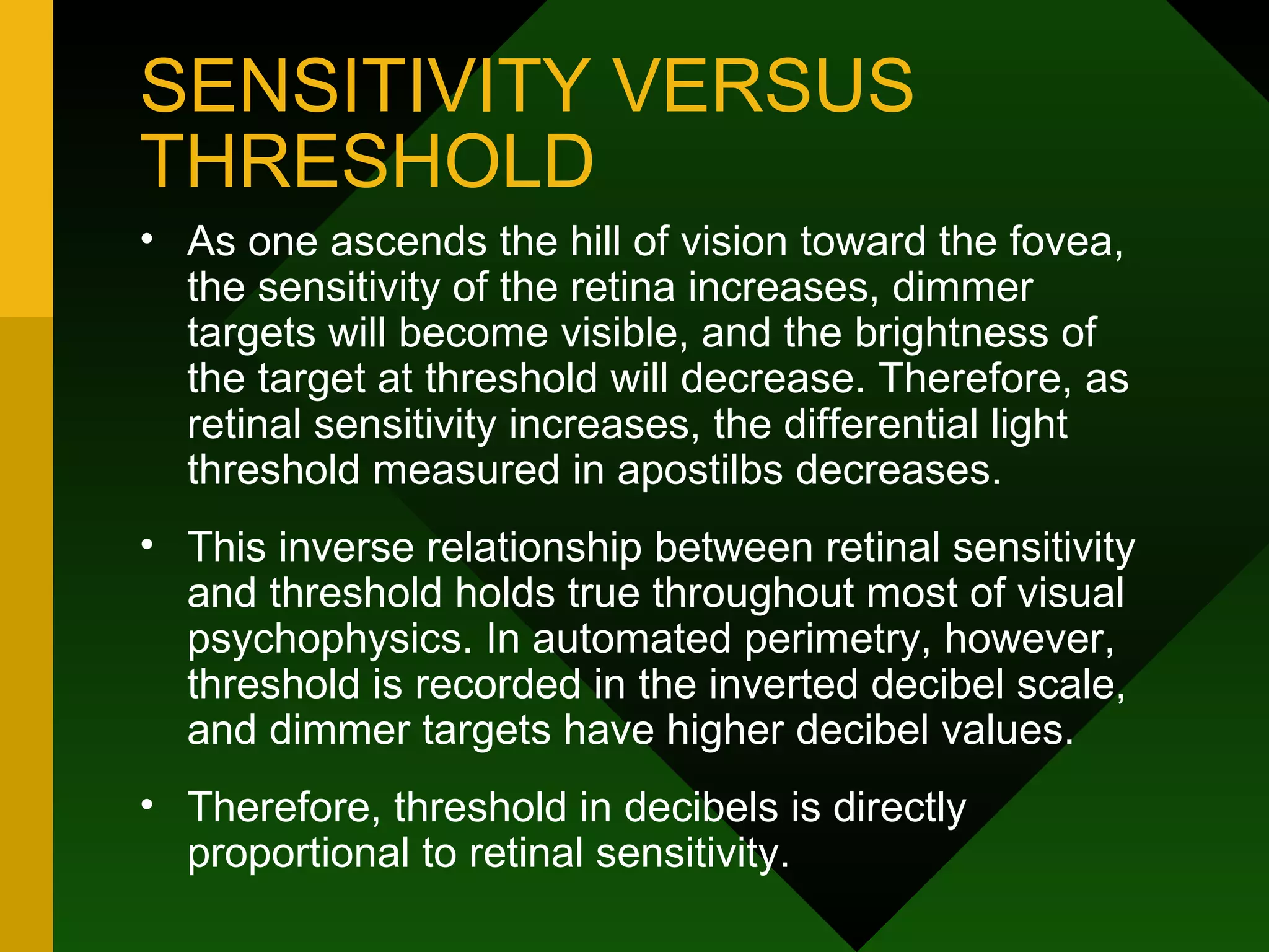 SENSITIVITY VERSUS THRESHOLD As one ascends the hill of vision toward the fovea, the sensitivity of the retina increases, dimmer targets will become visible, and the brightness of the target at threshold will decrease. Therefore, as retinal sensitivity increases, the differential light threshold measured in apostilbs decreases.  This inverse relationship between retinal sensitivity and threshold holds true throughout most of visual psychophysics. In automated perimetry, however, threshold is recorded in the inverted decibel scale, and dimmer targets have higher decibel values.  Therefore, threshold in decibels is directly proportional to retinal sensitivity. 