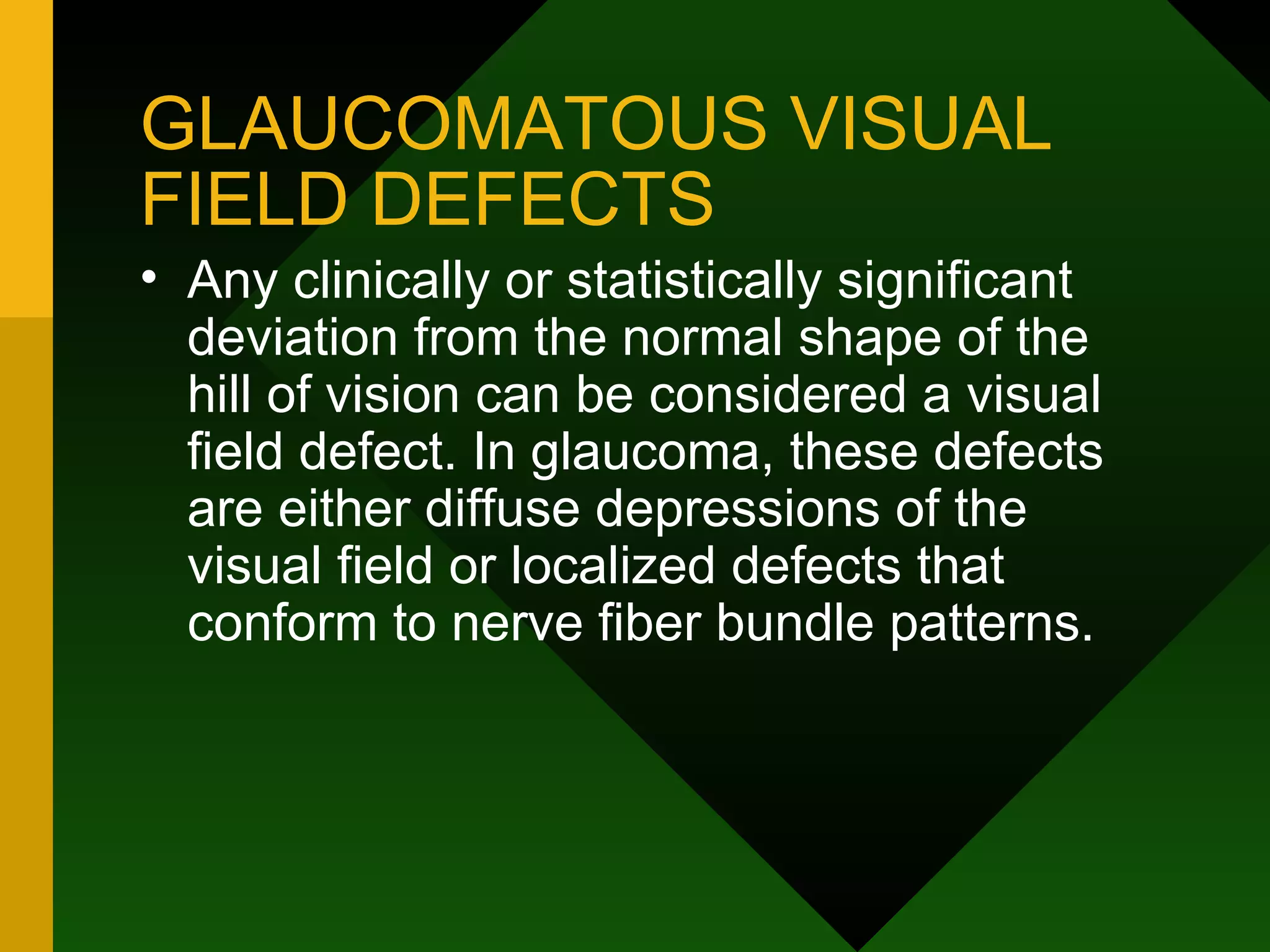 GLAUCOMATOUS VISUAL FIELD DEFECTS Any clinically or statistically significant deviation from the normal shape of the hill of vision can be considered a visual field defect. In glaucoma, these defects are either diffuse depressions of the visual field or localized defects that conform to nerve fiber bundle patterns. 