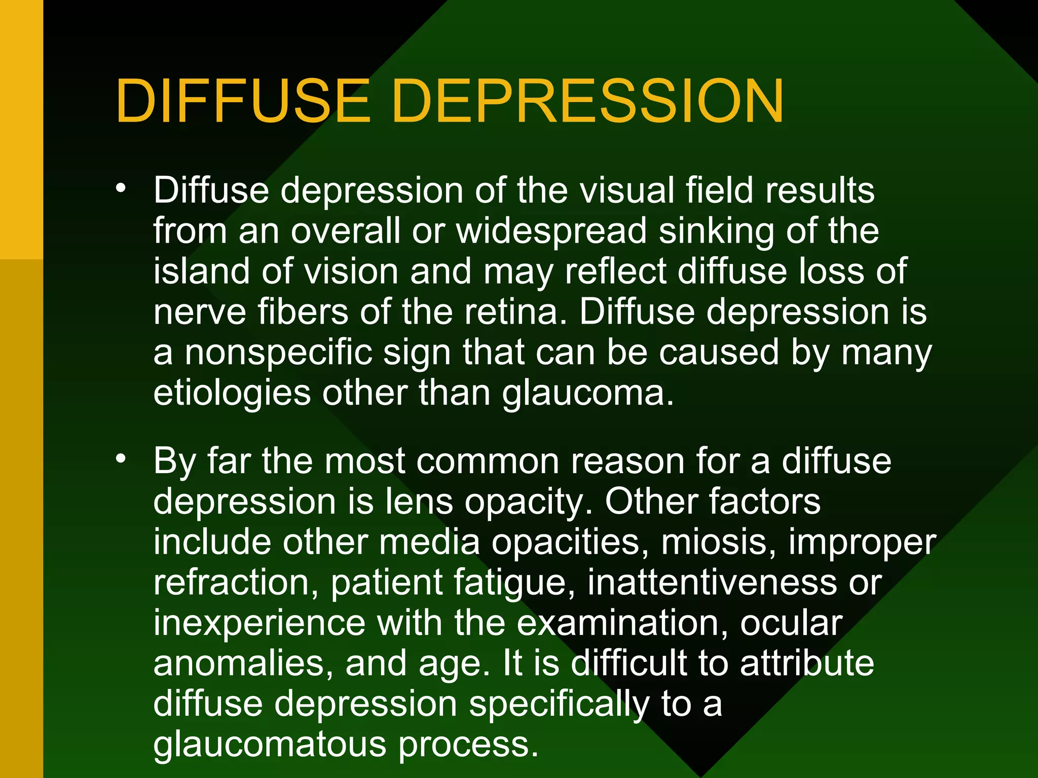 DIFFUSE DEPRESSION Diffuse depression of the visual field results from an overall or widespread sinking of the island of vision and may reflect diffuse loss of nerve fibers of the retina. Diffuse depression is a nonspecific sign that can be caused by many etiologies other than glaucoma.  By far the most common reason for a diffuse depression is lens opacity. Other factors include other media opacities, miosis, improper refraction, patient fatigue, inattentiveness or inexperience with the examination, ocular anomalies, and age. It is difficult to attribute diffuse depression specifically to a glaucomatous process. 