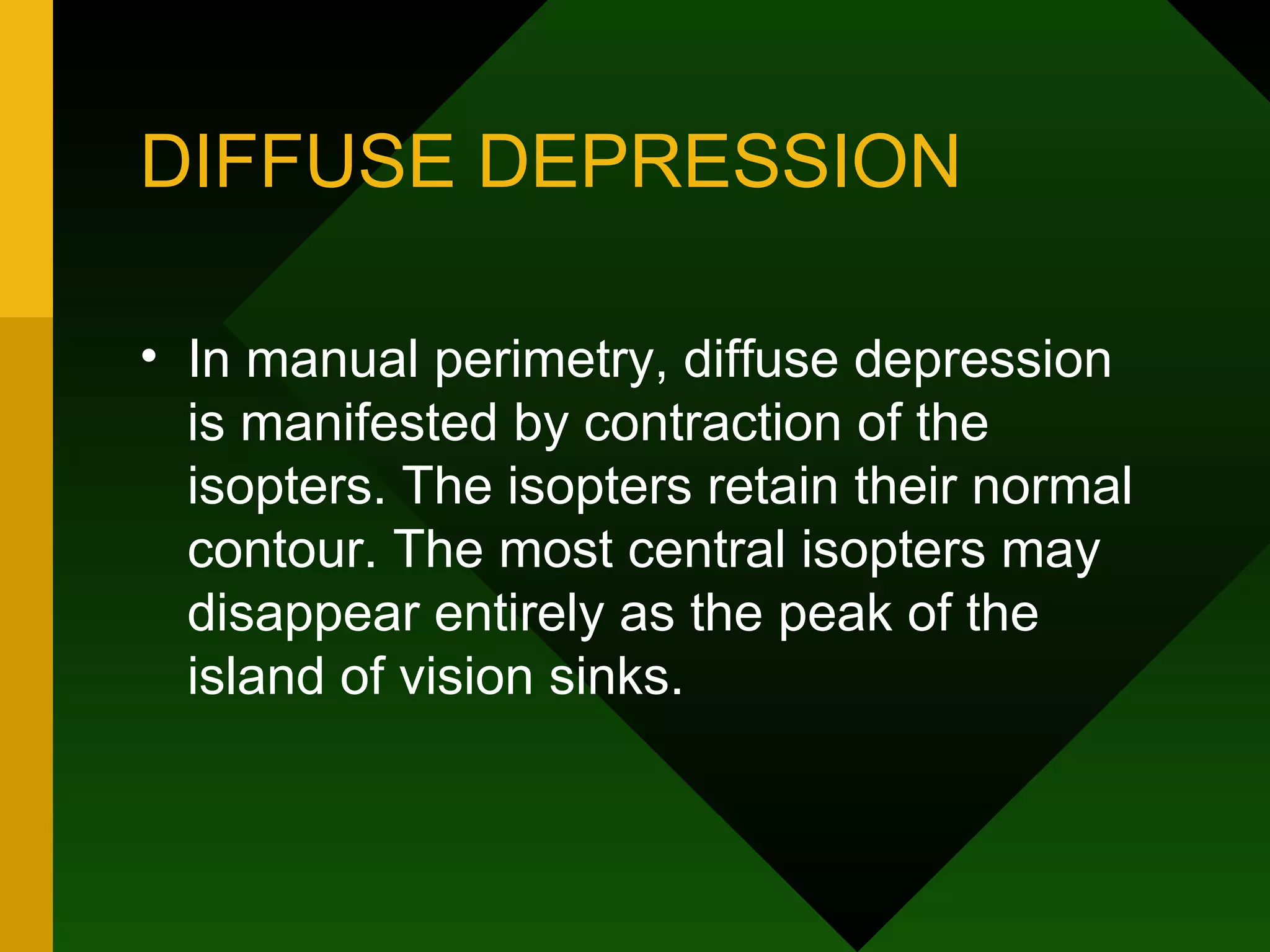 DIFFUSE DEPRESSION In manual perimetry, diffuse depression is manifested by contraction of the isopters. The isopters retain their normal contour. The most central isopters may disappear entirely as the peak of the island of vision sinks. 