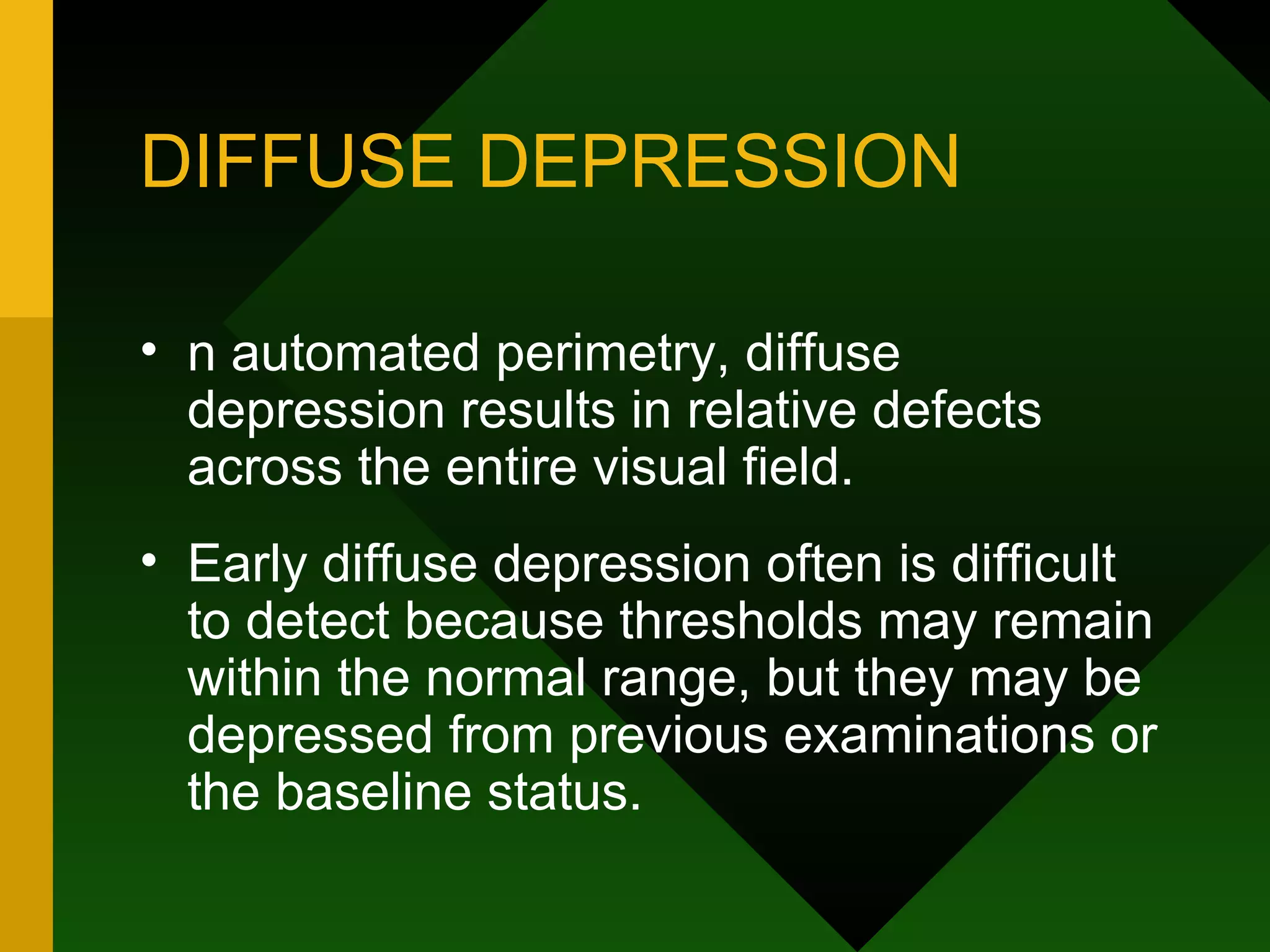 DIFFUSE DEPRESSION n automated perimetry, diffuse depression results in relative defects across the entire visual field.  Early diffuse depression often is difficult to detect because thresholds may remain within the normal range, but they may be depressed from previous examinations or the baseline status. 