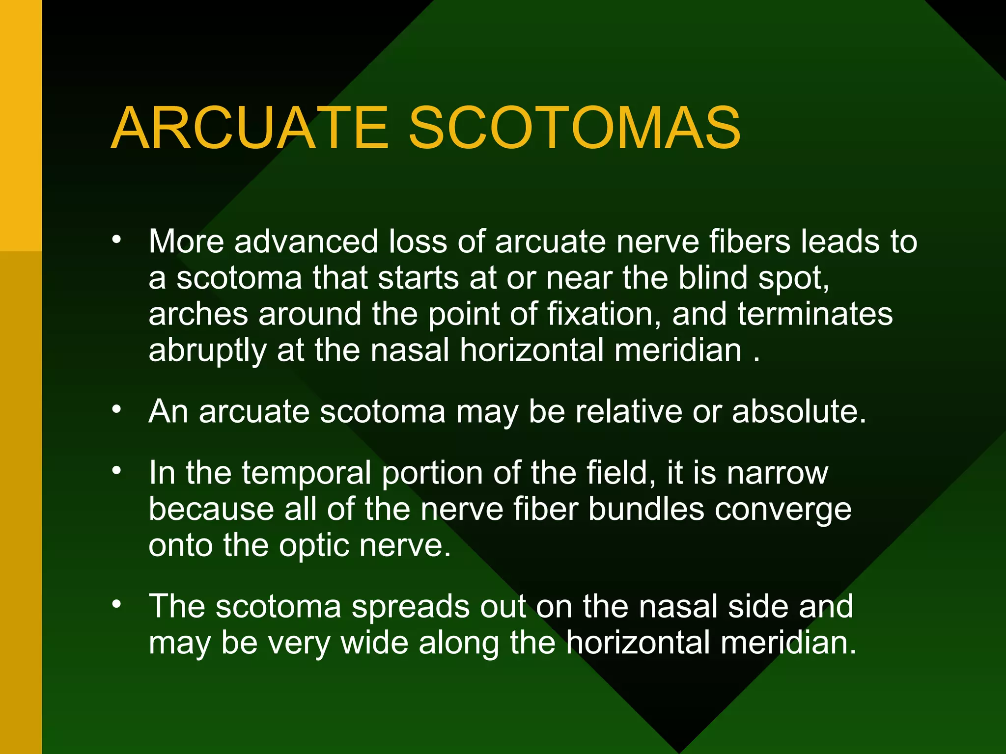 ARCUATE SCOTOMAS More advanced loss of arcuate nerve fibers leads to a scotoma that starts at or near the blind spot, arches around the point of fixation, and terminates abruptly at the nasal horizontal meridian .  An arcuate scotoma may be relative or absolute.  In the temporal portion of the field, it is narrow because all of the nerve fiber bundles converge onto the optic nerve.  The scotoma spreads out on the nasal side and may be very wide along the horizontal meridian. 