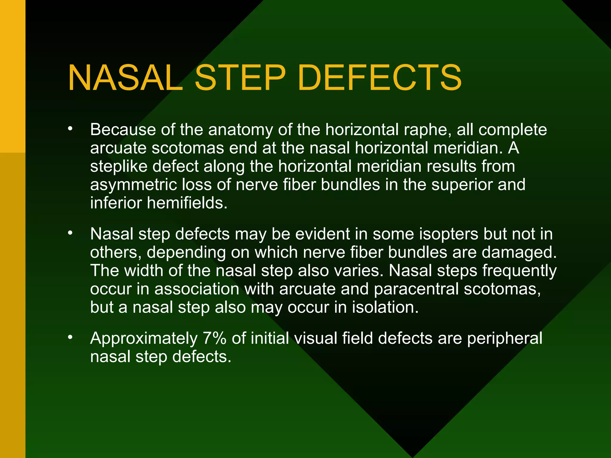 NASAL STEP DEFECTS Because of the anatomy of the horizontal raphe, all complete arcuate scotomas end at the nasal horizontal meridian. A steplike defect along the horizontal meridian results from asymmetric loss of nerve fiber bundles in the superior and inferior hemifields. Nasal step defects may be evident in some isopters but not in others, depending on which nerve fiber bundles are damaged. The width of the nasal step also varies. Nasal steps frequently occur in association with arcuate and paracentral scotomas, but a nasal step also may occur in isolation.  Approximately 7% of initial visual field defects are peripheral nasal step defects. 