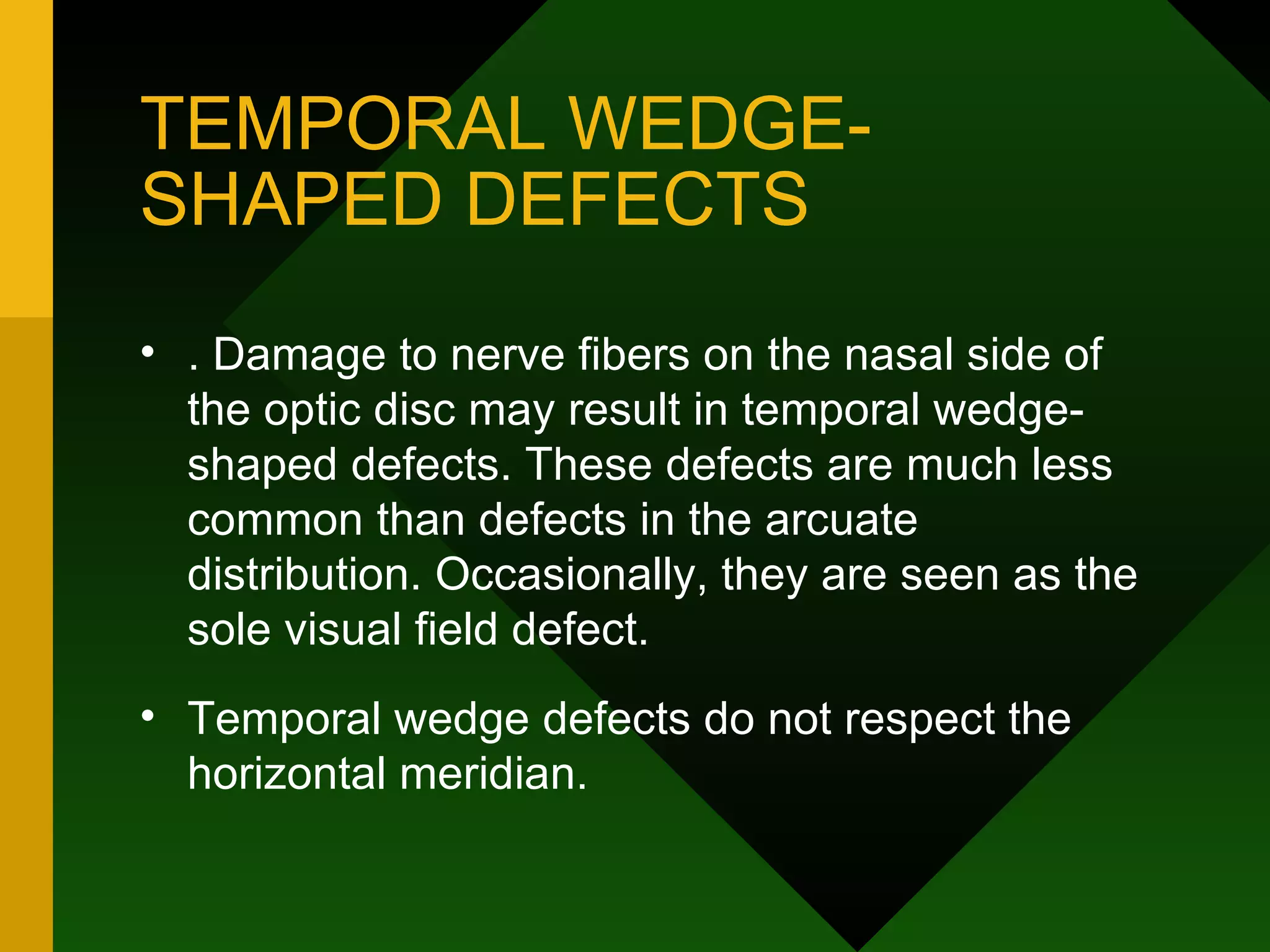 TEMPORAL WEDGE-SHAPED DEFECTS . Damage to nerve fibers on the nasal side of the optic disc may result in temporal wedge-shaped defects. These defects are much less common than defects in the arcuate distribution. Occasionally, they are seen as the sole visual field defect.  Temporal wedge defects do not respect the horizontal meridian. 