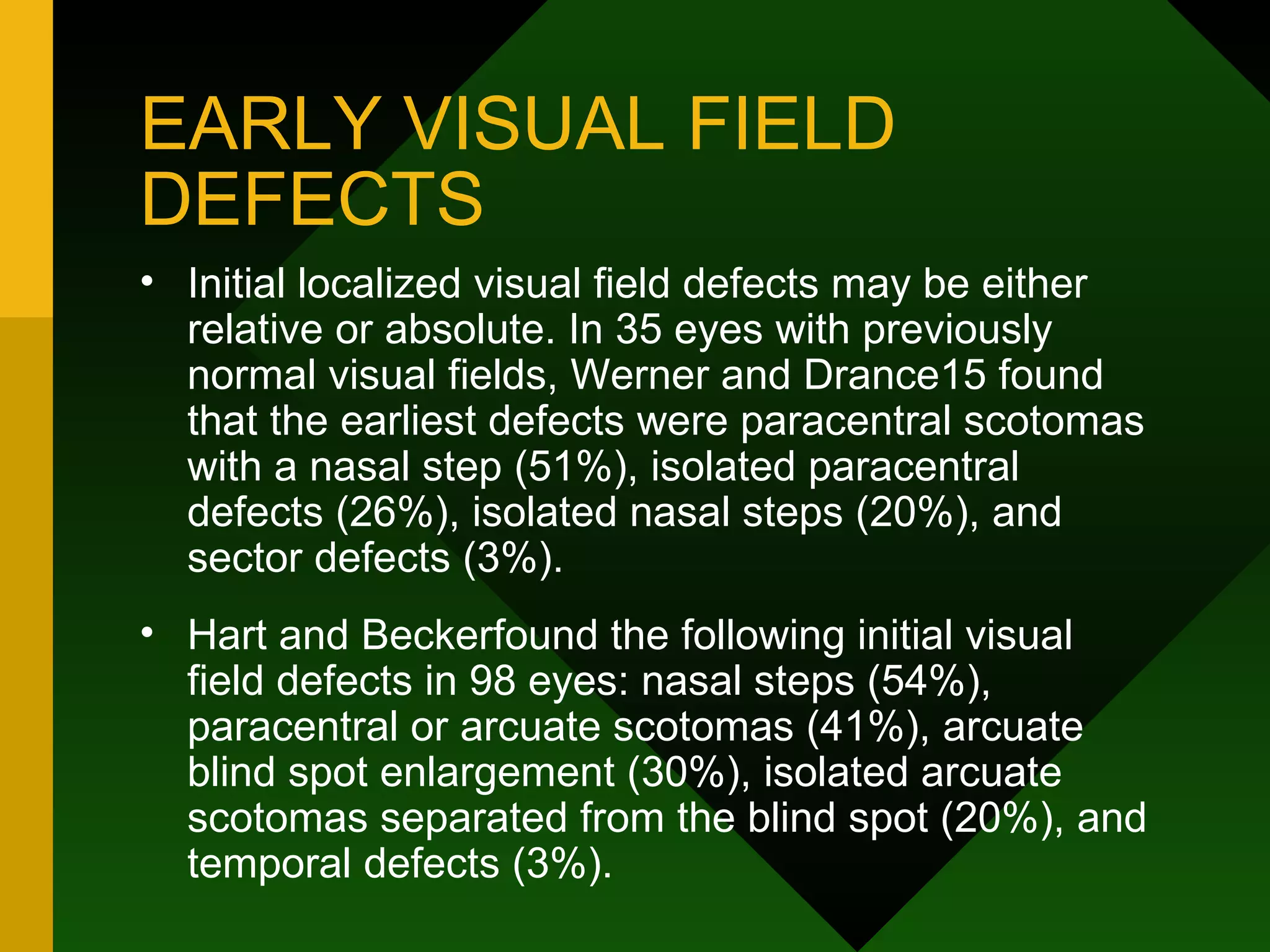 EARLY VISUAL FIELD DEFECTS Initial localized visual field defects may be either relative or absolute. In 35 eyes with previously normal visual fields, Werner and Drance15 found that the earliest defects were paracentral scotomas with a nasal step (51%), isolated paracentral defects (26%), isolated nasal steps (20%), and sector defects (3%).  Hart and Beckerfound the following initial visual field defects in 98 eyes: nasal steps (54%), paracentral or arcuate scotomas (41%), arcuate blind spot enlargement (30%), isolated arcuate scotomas separated from the blind spot (20%), and temporal defects (3%). 