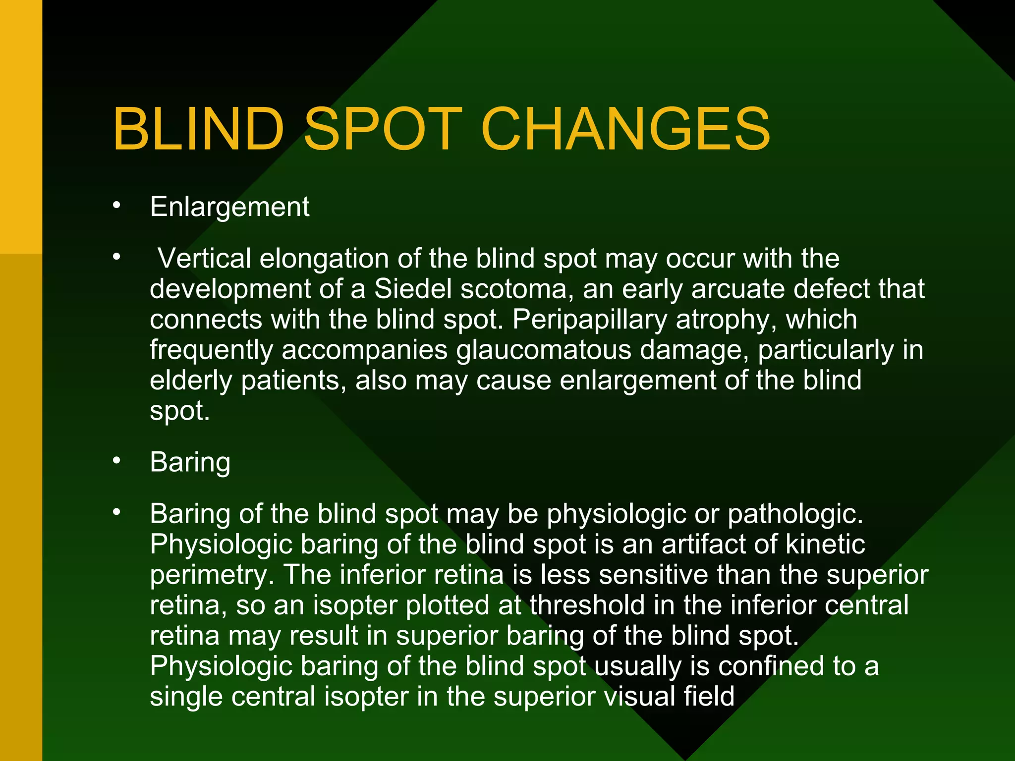 BLIND SPOT CHANGES Enlargement Vertical elongation of the blind spot may occur with the development of a Siedel scotoma, an early arcuate defect that connects with the blind spot. Peripapillary atrophy, which frequently accompanies glaucomatous damage, particularly in elderly patients, also may cause enlargement of the blind spot. Baring Baring of the blind spot may be physiologic or pathologic. Physiologic baring of the blind spot is an artifact of kinetic perimetry. The inferior retina is less sensitive than the superior retina, so an isopter plotted at threshold in the inferior central retina may result in superior baring of the blind spot. Physiologic baring of the blind spot usually is confined to a single central isopter in the superior visual field  