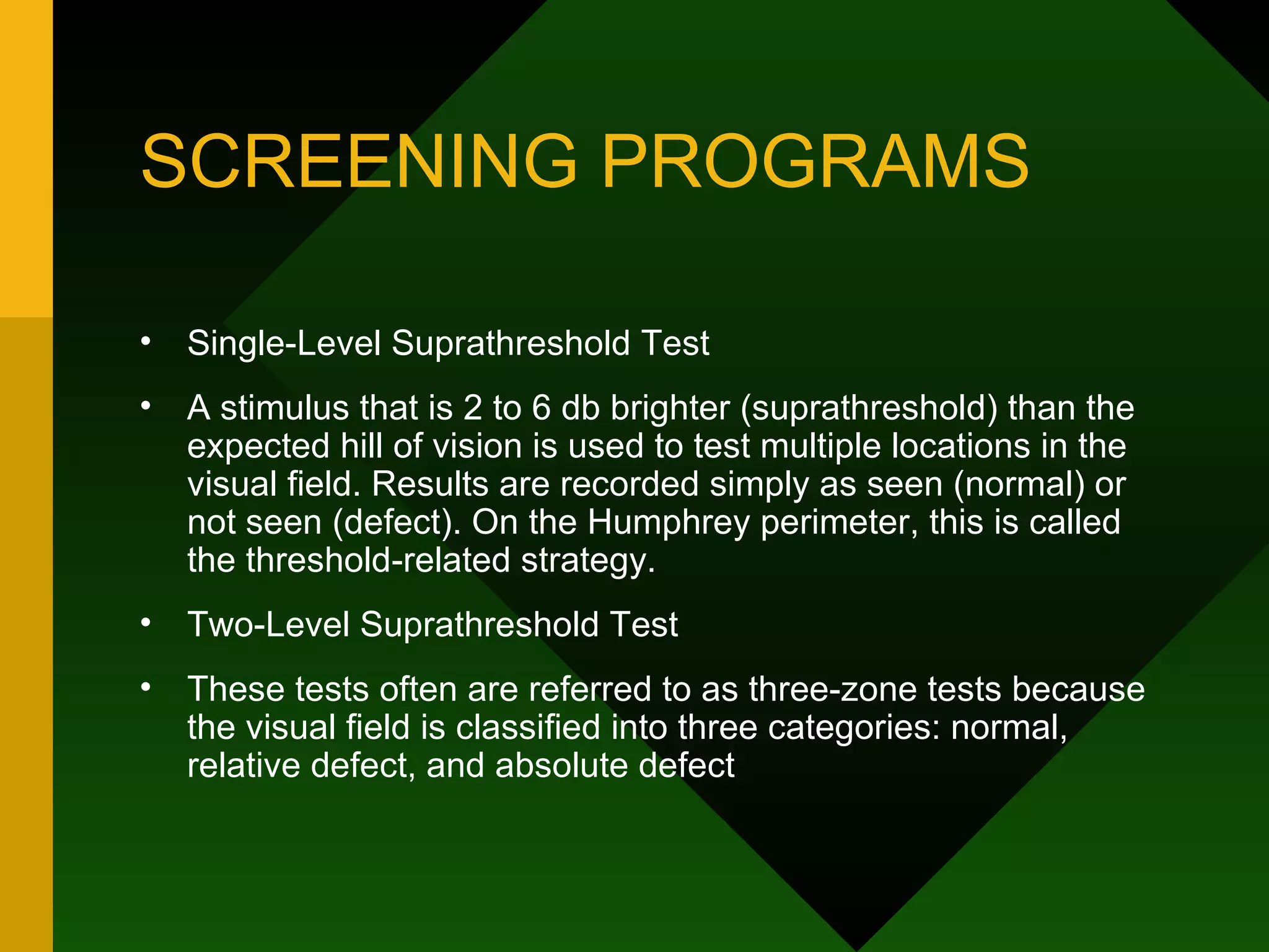 SCREENING PROGRAMS Single-Level Suprathreshold Test A stimulus that is 2 to 6 db brighter (suprathreshold) than the expected hill of vision is used to test multiple locations in the visual field. Results are recorded simply as seen (normal) or not seen (defect). On the Humphrey perimeter, this is called the threshold-related strategy. Two-Level Suprathreshold Test These tests often are referred to as three-zone tests because the visual field is classified into three categories: normal, relative defect, and absolute defect 