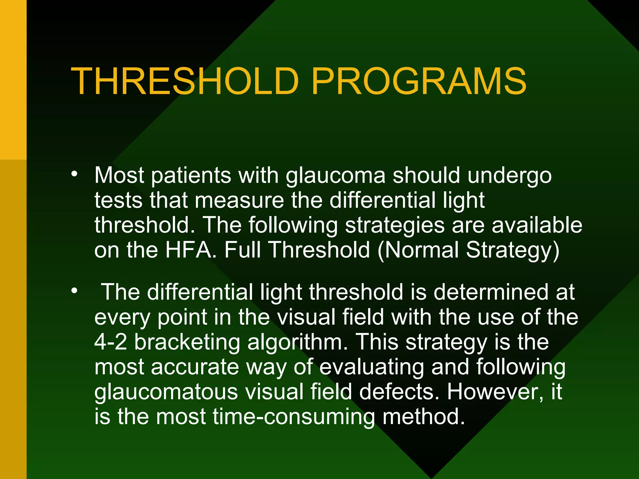 THRESHOLD PROGRAMS Most patients with glaucoma should undergo tests that measure the differential light threshold. The following strategies are available on the HFA. Full Threshold (Normal Strategy) The differential light threshold is determined at every point in the visual field with the use of the 4-2 bracketing algorithm. This strategy is the most accurate way of evaluating and following glaucomatous visual field defects. However, it is the most time-consuming method. 